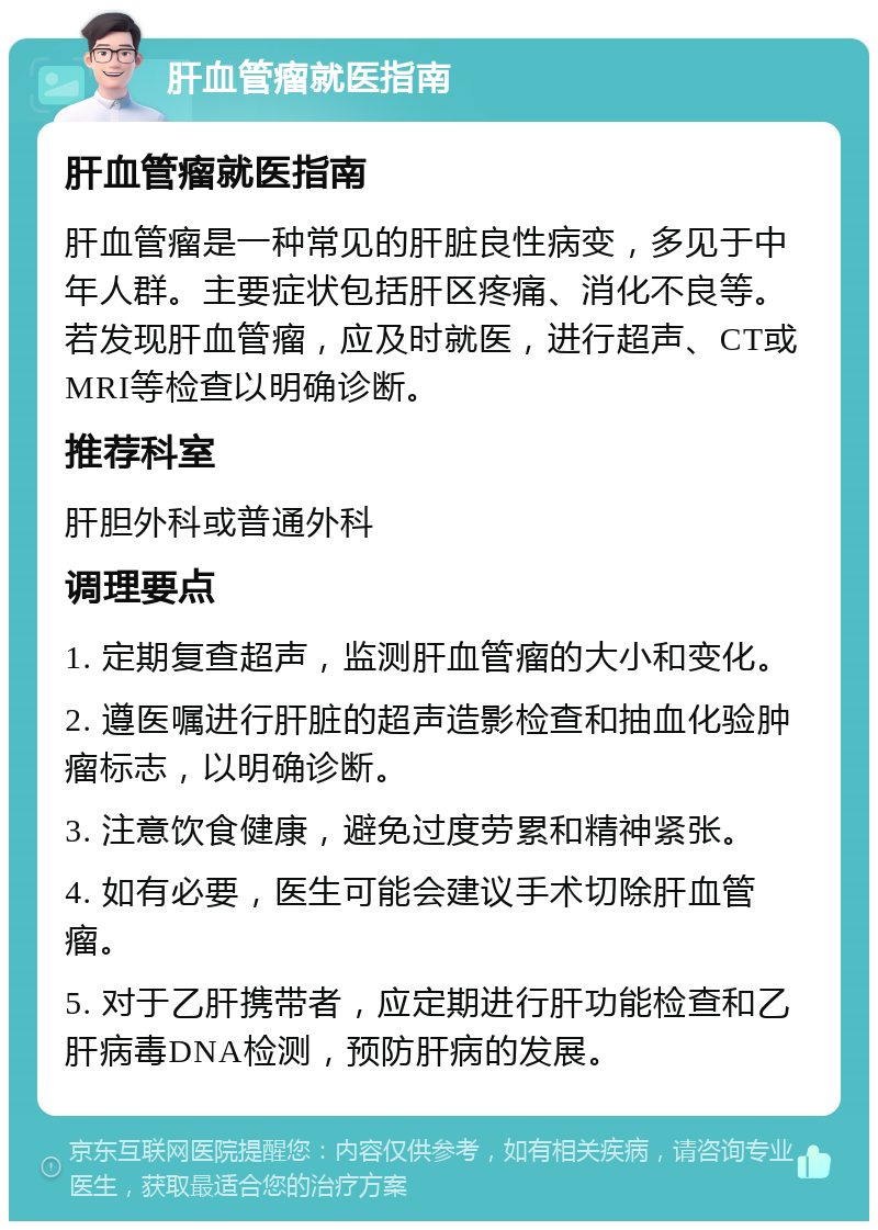 肝血管瘤就医指南 肝血管瘤就医指南 肝血管瘤是一种常见的肝脏良性病变，多见于中年人群。主要症状包括肝区疼痛、消化不良等。若发现肝血管瘤，应及时就医，进行超声、CT或MRI等检查以明确诊断。 推荐科室 肝胆外科或普通外科 调理要点 1. 定期复查超声，监测肝血管瘤的大小和变化。 2. 遵医嘱进行肝脏的超声造影检查和抽血化验肿瘤标志，以明确诊断。 3. 注意饮食健康，避免过度劳累和精神紧张。 4. 如有必要，医生可能会建议手术切除肝血管瘤。 5. 对于乙肝携带者，应定期进行肝功能检查和乙肝病毒DNA检测，预防肝病的发展。