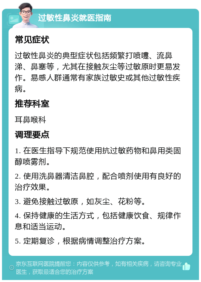 过敏性鼻炎就医指南 常见症状 过敏性鼻炎的典型症状包括频繁打喷嚏、流鼻涕、鼻塞等，尤其在接触灰尘等过敏原时更易发作。易感人群通常有家族过敏史或其他过敏性疾病。 推荐科室 耳鼻喉科 调理要点 1. 在医生指导下规范使用抗过敏药物和鼻用类固醇喷雾剂。 2. 使用洗鼻器清洁鼻腔，配合喷剂使用有良好的治疗效果。 3. 避免接触过敏原，如灰尘、花粉等。 4. 保持健康的生活方式，包括健康饮食、规律作息和适当运动。 5. 定期复诊，根据病情调整治疗方案。