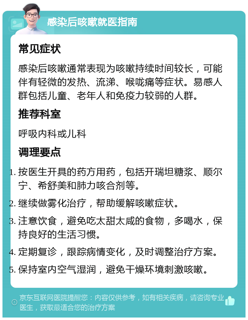 感染后咳嗽就医指南 常见症状 感染后咳嗽通常表现为咳嗽持续时间较长，可能伴有轻微的发热、流涕、喉咙痛等症状。易感人群包括儿童、老年人和免疫力较弱的人群。 推荐科室 呼吸内科或儿科 调理要点 按医生开具的药方用药，包括开瑞坦糖浆、顺尔宁、希舒美和肺力咳合剂等。 继续做雾化治疗，帮助缓解咳嗽症状。 注意饮食，避免吃太甜太咸的食物，多喝水，保持良好的生活习惯。 定期复诊，跟踪病情变化，及时调整治疗方案。 保持室内空气湿润，避免干燥环境刺激咳嗽。