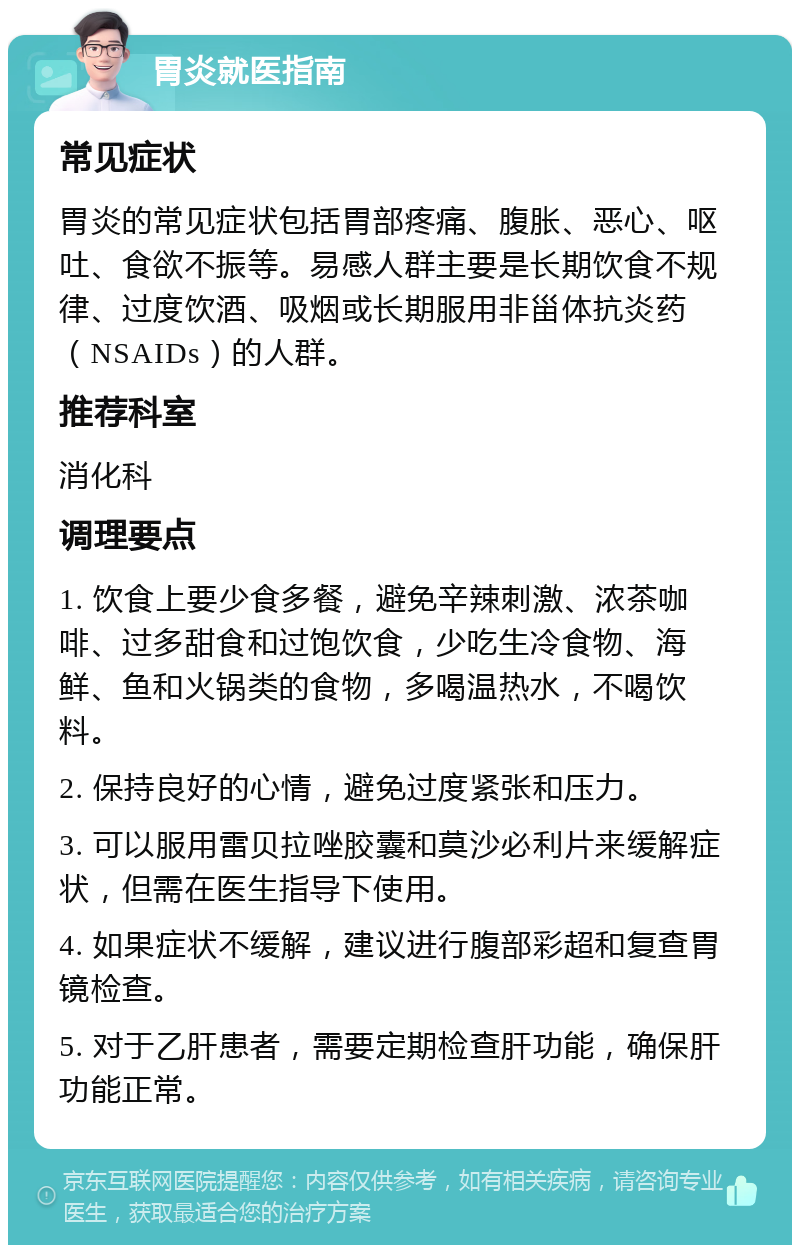 胃炎就医指南 常见症状 胃炎的常见症状包括胃部疼痛、腹胀、恶心、呕吐、食欲不振等。易感人群主要是长期饮食不规律、过度饮酒、吸烟或长期服用非甾体抗炎药（NSAIDs）的人群。 推荐科室 消化科 调理要点 1. 饮食上要少食多餐，避免辛辣刺激、浓茶咖啡、过多甜食和过饱饮食，少吃生冷食物、海鲜、鱼和火锅类的食物，多喝温热水，不喝饮料。 2. 保持良好的心情，避免过度紧张和压力。 3. 可以服用雷贝拉唑胶囊和莫沙必利片来缓解症状，但需在医生指导下使用。 4. 如果症状不缓解，建议进行腹部彩超和复查胃镜检查。 5. 对于乙肝患者，需要定期检查肝功能，确保肝功能正常。