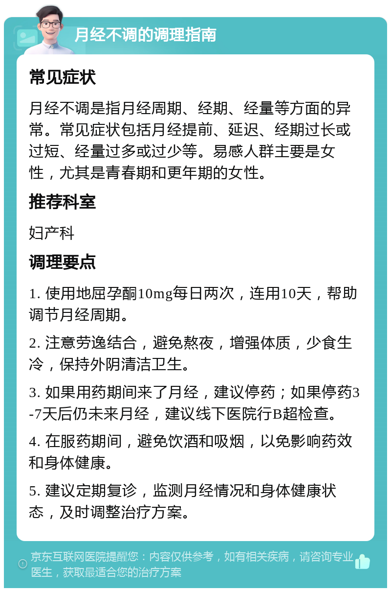 月经不调的调理指南 常见症状 月经不调是指月经周期、经期、经量等方面的异常。常见症状包括月经提前、延迟、经期过长或过短、经量过多或过少等。易感人群主要是女性，尤其是青春期和更年期的女性。 推荐科室 妇产科 调理要点 1. 使用地屈孕酮10mg每日两次，连用10天，帮助调节月经周期。 2. 注意劳逸结合，避免熬夜，增强体质，少食生冷，保持外阴清洁卫生。 3. 如果用药期间来了月经，建议停药；如果停药3-7天后仍未来月经，建议线下医院行B超检查。 4. 在服药期间，避免饮酒和吸烟，以免影响药效和身体健康。 5. 建议定期复诊，监测月经情况和身体健康状态，及时调整治疗方案。