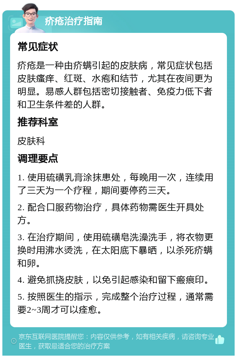 疥疮治疗指南 常见症状 疥疮是一种由疥螨引起的皮肤病，常见症状包括皮肤瘙痒、红斑、水疱和结节，尤其在夜间更为明显。易感人群包括密切接触者、免疫力低下者和卫生条件差的人群。 推荐科室 皮肤科 调理要点 1. 使用硫磺乳膏涂抹患处，每晚用一次，连续用了三天为一个疗程，期间要停药三天。 2. 配合口服药物治疗，具体药物需医生开具处方。 3. 在治疗期间，使用硫磺皂洗澡洗手，将衣物更换时用沸水烫洗，在太阳底下暴晒，以杀死疥螨和卵。 4. 避免抓挠皮肤，以免引起感染和留下瘢痕印。 5. 按照医生的指示，完成整个治疗过程，通常需要2~3周才可以痊愈。