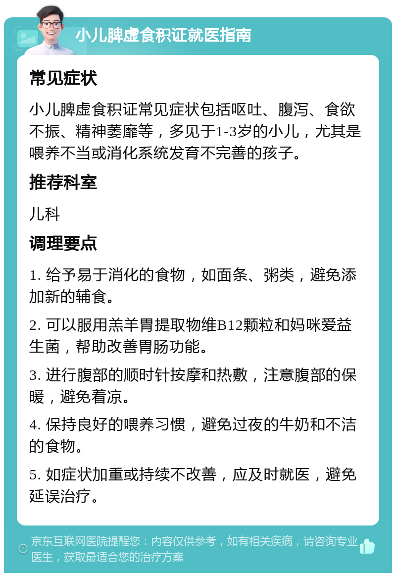 小儿脾虚食积证就医指南 常见症状 小儿脾虚食积证常见症状包括呕吐、腹泻、食欲不振、精神萎靡等，多见于1-3岁的小儿，尤其是喂养不当或消化系统发育不完善的孩子。 推荐科室 儿科 调理要点 1. 给予易于消化的食物，如面条、粥类，避免添加新的辅食。 2. 可以服用羔羊胃提取物维B12颗粒和妈咪爱益生菌，帮助改善胃肠功能。 3. 进行腹部的顺时针按摩和热敷，注意腹部的保暖，避免着凉。 4. 保持良好的喂养习惯，避免过夜的牛奶和不洁的食物。 5. 如症状加重或持续不改善，应及时就医，避免延误治疗。