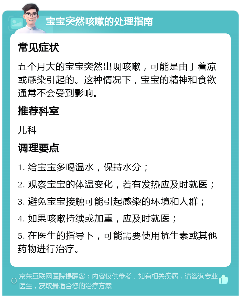 宝宝突然咳嗽的处理指南 常见症状 五个月大的宝宝突然出现咳嗽，可能是由于着凉或感染引起的。这种情况下，宝宝的精神和食欲通常不会受到影响。 推荐科室 儿科 调理要点 1. 给宝宝多喝温水，保持水分； 2. 观察宝宝的体温变化，若有发热应及时就医； 3. 避免宝宝接触可能引起感染的环境和人群； 4. 如果咳嗽持续或加重，应及时就医； 5. 在医生的指导下，可能需要使用抗生素或其他药物进行治疗。