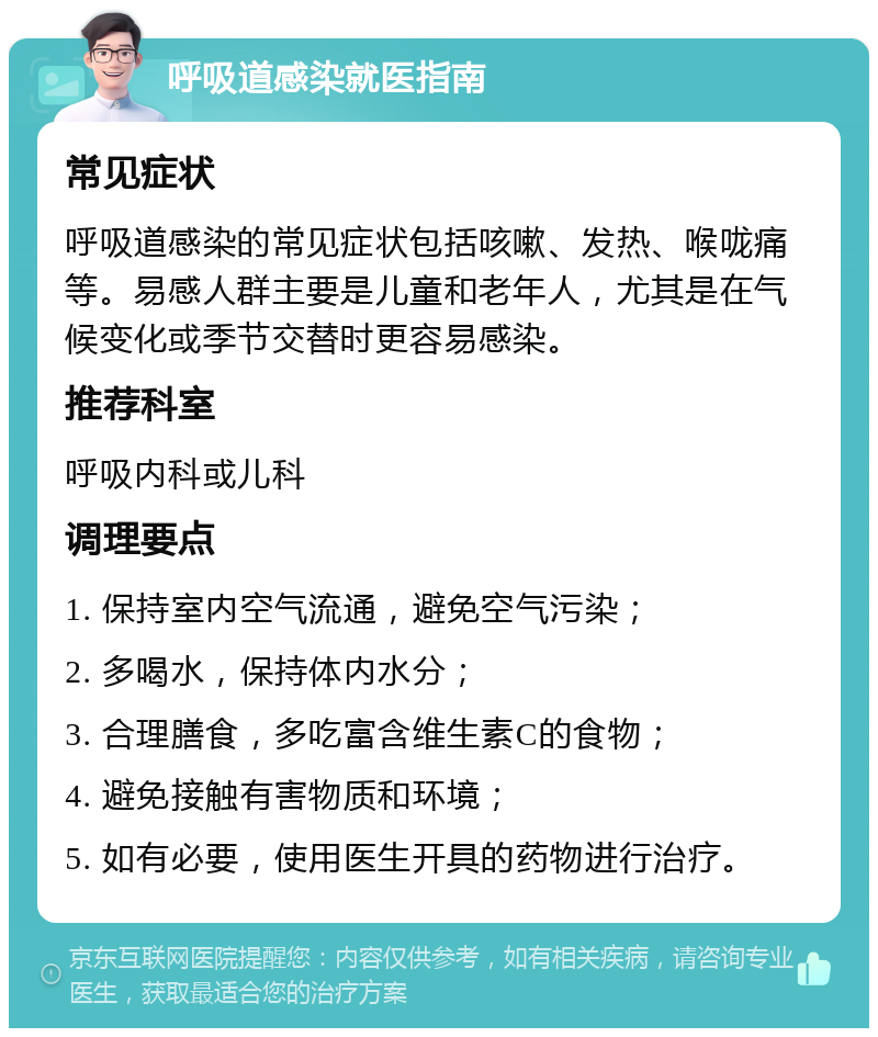 呼吸道感染就医指南 常见症状 呼吸道感染的常见症状包括咳嗽、发热、喉咙痛等。易感人群主要是儿童和老年人，尤其是在气候变化或季节交替时更容易感染。 推荐科室 呼吸内科或儿科 调理要点 1. 保持室内空气流通，避免空气污染； 2. 多喝水，保持体内水分； 3. 合理膳食，多吃富含维生素C的食物； 4. 避免接触有害物质和环境； 5. 如有必要，使用医生开具的药物进行治疗。