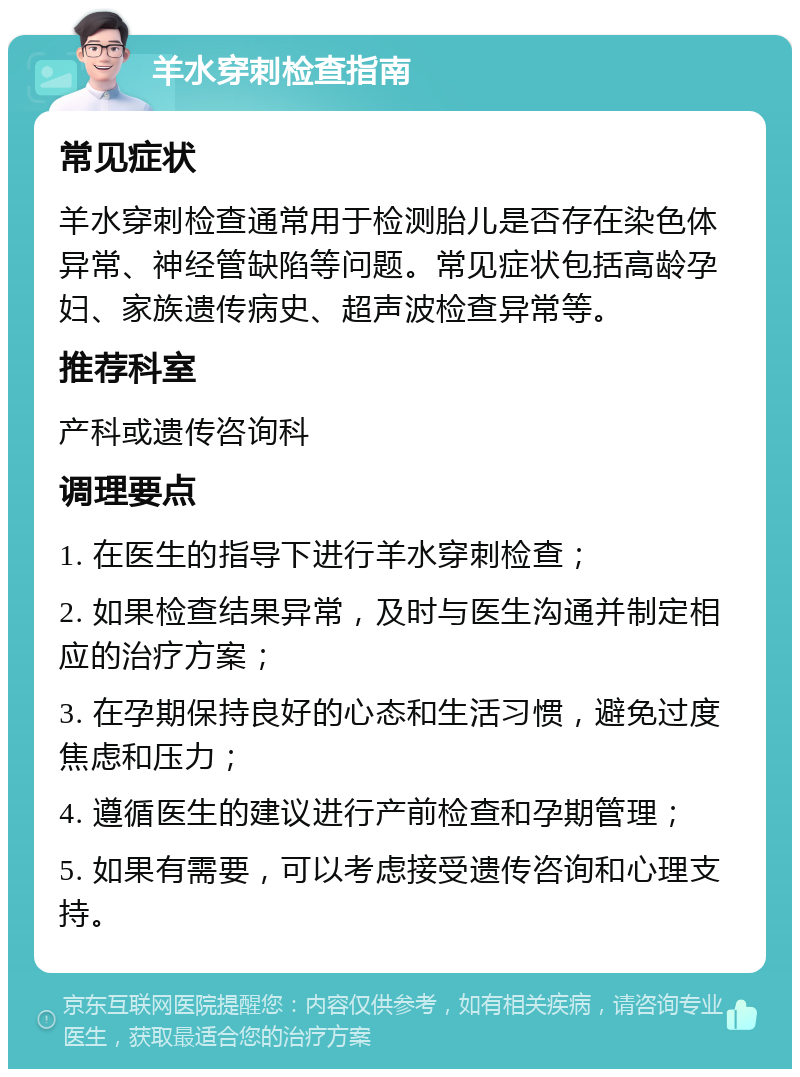 羊水穿刺检查指南 常见症状 羊水穿刺检查通常用于检测胎儿是否存在染色体异常、神经管缺陷等问题。常见症状包括高龄孕妇、家族遗传病史、超声波检查异常等。 推荐科室 产科或遗传咨询科 调理要点 1. 在医生的指导下进行羊水穿刺检查； 2. 如果检查结果异常，及时与医生沟通并制定相应的治疗方案； 3. 在孕期保持良好的心态和生活习惯，避免过度焦虑和压力； 4. 遵循医生的建议进行产前检查和孕期管理； 5. 如果有需要，可以考虑接受遗传咨询和心理支持。