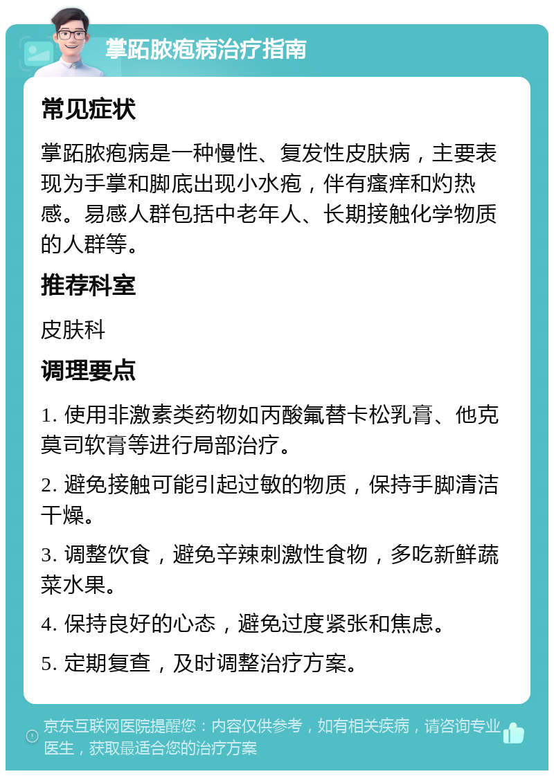 掌跖脓疱病治疗指南 常见症状 掌跖脓疱病是一种慢性、复发性皮肤病，主要表现为手掌和脚底出现小水疱，伴有瘙痒和灼热感。易感人群包括中老年人、长期接触化学物质的人群等。 推荐科室 皮肤科 调理要点 1. 使用非激素类药物如丙酸氟替卡松乳膏、他克莫司软膏等进行局部治疗。 2. 避免接触可能引起过敏的物质，保持手脚清洁干燥。 3. 调整饮食，避免辛辣刺激性食物，多吃新鲜蔬菜水果。 4. 保持良好的心态，避免过度紧张和焦虑。 5. 定期复查，及时调整治疗方案。