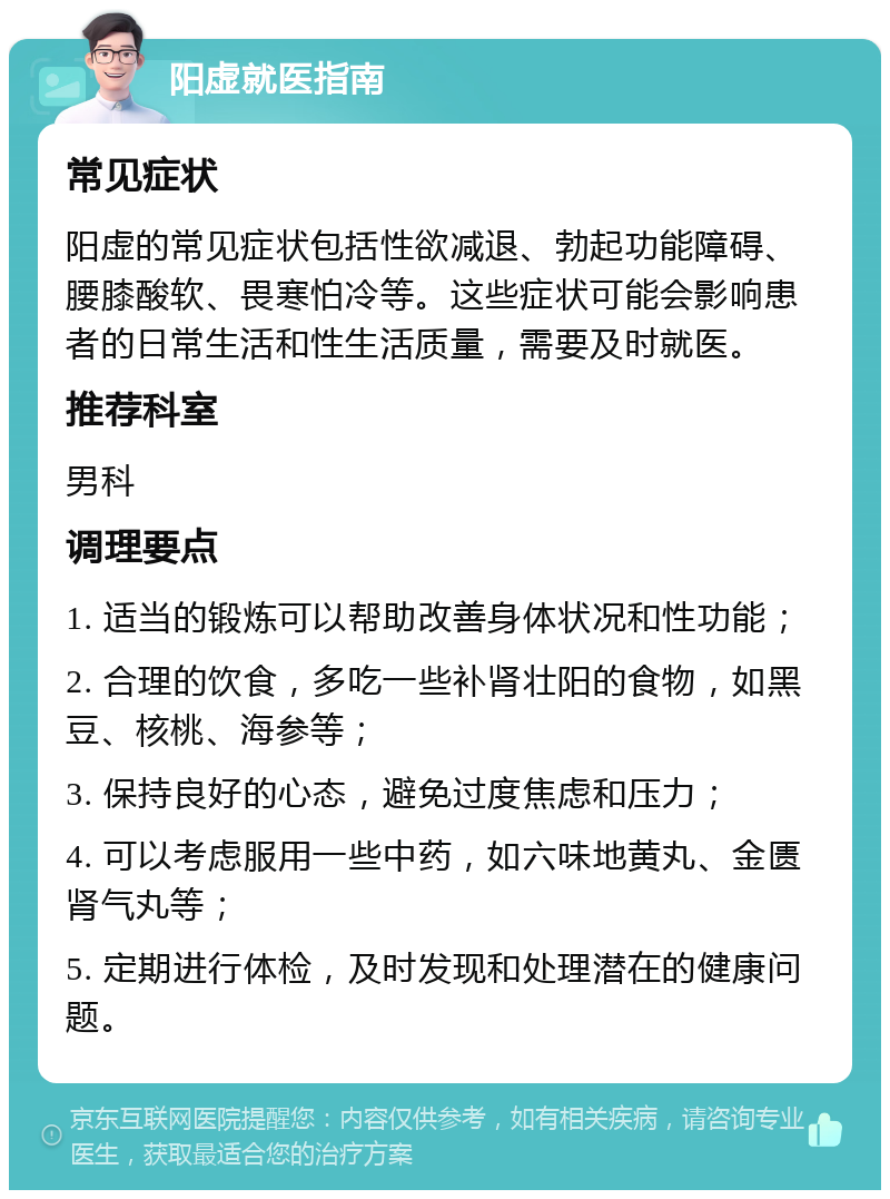 阳虚就医指南 常见症状 阳虚的常见症状包括性欲减退、勃起功能障碍、腰膝酸软、畏寒怕冷等。这些症状可能会影响患者的日常生活和性生活质量，需要及时就医。 推荐科室 男科 调理要点 1. 适当的锻炼可以帮助改善身体状况和性功能； 2. 合理的饮食，多吃一些补肾壮阳的食物，如黑豆、核桃、海参等； 3. 保持良好的心态，避免过度焦虑和压力； 4. 可以考虑服用一些中药，如六味地黄丸、金匮肾气丸等； 5. 定期进行体检，及时发现和处理潜在的健康问题。