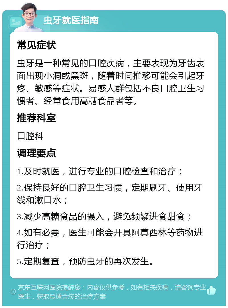 虫牙就医指南 常见症状 虫牙是一种常见的口腔疾病，主要表现为牙齿表面出现小洞或黑斑，随着时间推移可能会引起牙疼、敏感等症状。易感人群包括不良口腔卫生习惯者、经常食用高糖食品者等。 推荐科室 口腔科 调理要点 1.及时就医，进行专业的口腔检查和治疗； 2.保持良好的口腔卫生习惯，定期刷牙、使用牙线和漱口水； 3.减少高糖食品的摄入，避免频繁进食甜食； 4.如有必要，医生可能会开具阿莫西林等药物进行治疗； 5.定期复查，预防虫牙的再次发生。