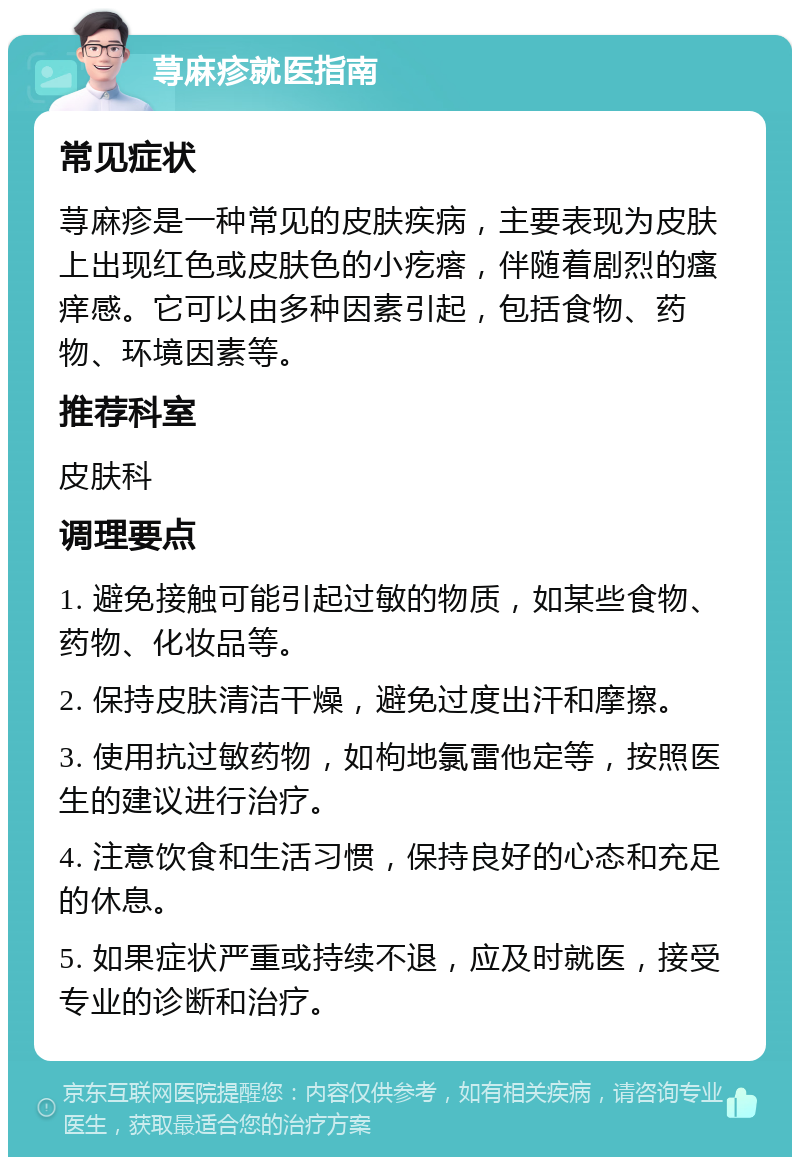 荨麻疹就医指南 常见症状 荨麻疹是一种常见的皮肤疾病，主要表现为皮肤上出现红色或皮肤色的小疙瘩，伴随着剧烈的瘙痒感。它可以由多种因素引起，包括食物、药物、环境因素等。 推荐科室 皮肤科 调理要点 1. 避免接触可能引起过敏的物质，如某些食物、药物、化妆品等。 2. 保持皮肤清洁干燥，避免过度出汗和摩擦。 3. 使用抗过敏药物，如枸地氯雷他定等，按照医生的建议进行治疗。 4. 注意饮食和生活习惯，保持良好的心态和充足的休息。 5. 如果症状严重或持续不退，应及时就医，接受专业的诊断和治疗。