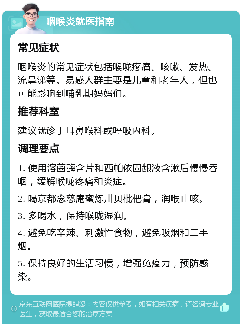 咽喉炎就医指南 常见症状 咽喉炎的常见症状包括喉咙疼痛、咳嗽、发热、流鼻涕等。易感人群主要是儿童和老年人，但也可能影响到哺乳期妈妈们。 推荐科室 建议就诊于耳鼻喉科或呼吸内科。 调理要点 1. 使用溶菌酶含片和西帕依固龈液含漱后慢慢吞咽，缓解喉咙疼痛和炎症。 2. 喝京都念慈庵蜜炼川贝枇杷膏，润喉止咳。 3. 多喝水，保持喉咙湿润。 4. 避免吃辛辣、刺激性食物，避免吸烟和二手烟。 5. 保持良好的生活习惯，增强免疫力，预防感染。