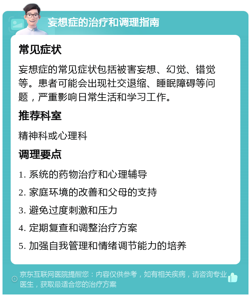 妄想症的治疗和调理指南 常见症状 妄想症的常见症状包括被害妄想、幻觉、错觉等。患者可能会出现社交退缩、睡眠障碍等问题，严重影响日常生活和学习工作。 推荐科室 精神科或心理科 调理要点 1. 系统的药物治疗和心理辅导 2. 家庭环境的改善和父母的支持 3. 避免过度刺激和压力 4. 定期复查和调整治疗方案 5. 加强自我管理和情绪调节能力的培养