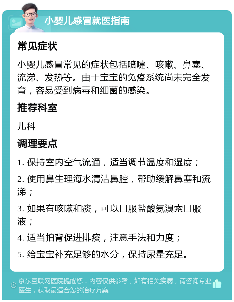 小婴儿感冒就医指南 常见症状 小婴儿感冒常见的症状包括喷嚏、咳嗽、鼻塞、流涕、发热等。由于宝宝的免疫系统尚未完全发育，容易受到病毒和细菌的感染。 推荐科室 儿科 调理要点 1. 保持室内空气流通，适当调节温度和湿度； 2. 使用鼻生理海水清洁鼻腔，帮助缓解鼻塞和流涕； 3. 如果有咳嗽和痰，可以口服盐酸氨溴索口服液； 4. 适当拍背促进排痰，注意手法和力度； 5. 给宝宝补充足够的水分，保持尿量充足。