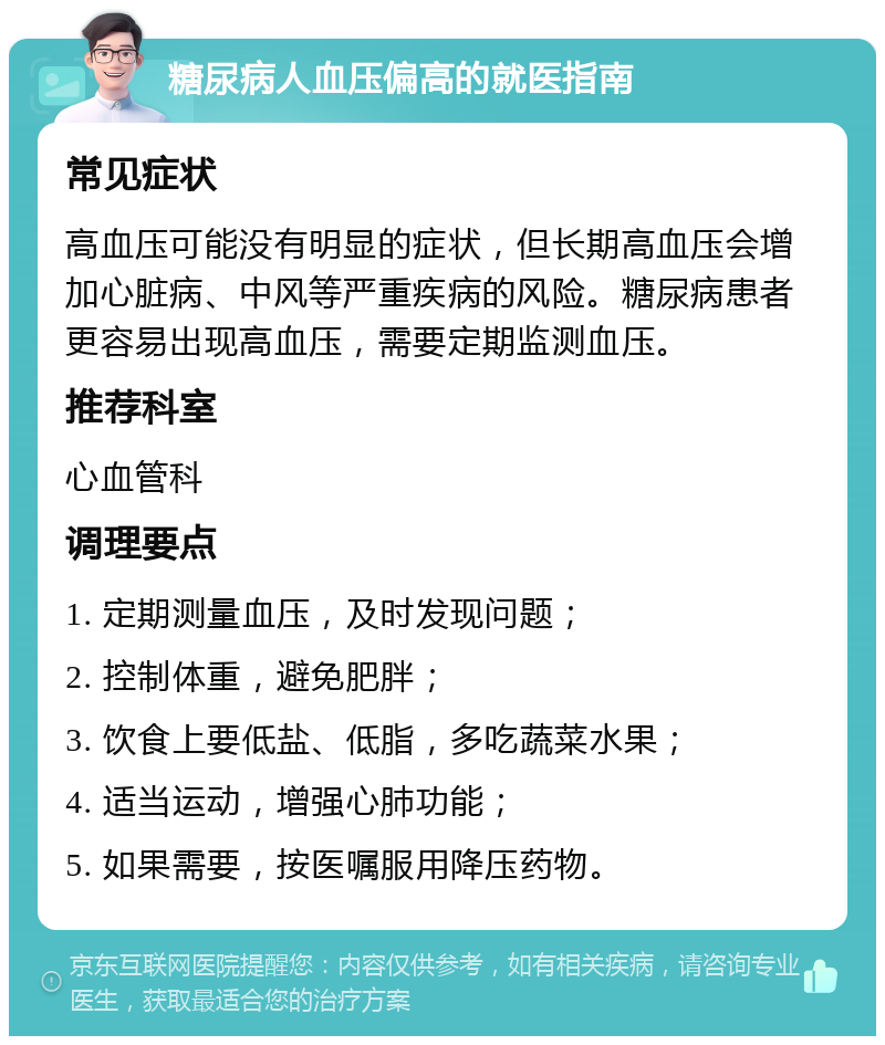 糖尿病人血压偏高的就医指南 常见症状 高血压可能没有明显的症状，但长期高血压会增加心脏病、中风等严重疾病的风险。糖尿病患者更容易出现高血压，需要定期监测血压。 推荐科室 心血管科 调理要点 1. 定期测量血压，及时发现问题； 2. 控制体重，避免肥胖； 3. 饮食上要低盐、低脂，多吃蔬菜水果； 4. 适当运动，增强心肺功能； 5. 如果需要，按医嘱服用降压药物。