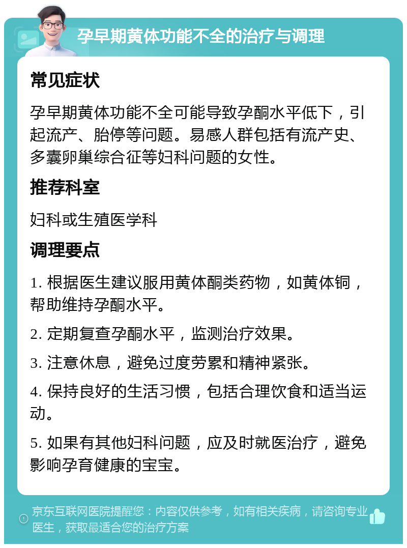 孕早期黄体功能不全的治疗与调理 常见症状 孕早期黄体功能不全可能导致孕酮水平低下，引起流产、胎停等问题。易感人群包括有流产史、多囊卵巢综合征等妇科问题的女性。 推荐科室 妇科或生殖医学科 调理要点 1. 根据医生建议服用黄体酮类药物，如黄体铜，帮助维持孕酮水平。 2. 定期复查孕酮水平，监测治疗效果。 3. 注意休息，避免过度劳累和精神紧张。 4. 保持良好的生活习惯，包括合理饮食和适当运动。 5. 如果有其他妇科问题，应及时就医治疗，避免影响孕育健康的宝宝。