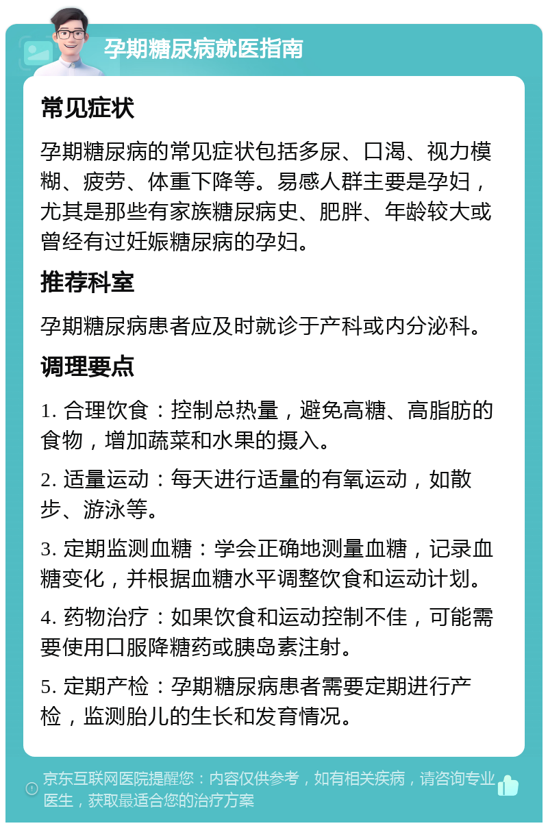 孕期糖尿病就医指南 常见症状 孕期糖尿病的常见症状包括多尿、口渴、视力模糊、疲劳、体重下降等。易感人群主要是孕妇，尤其是那些有家族糖尿病史、肥胖、年龄较大或曾经有过妊娠糖尿病的孕妇。 推荐科室 孕期糖尿病患者应及时就诊于产科或内分泌科。 调理要点 1. 合理饮食：控制总热量，避免高糖、高脂肪的食物，增加蔬菜和水果的摄入。 2. 适量运动：每天进行适量的有氧运动，如散步、游泳等。 3. 定期监测血糖：学会正确地测量血糖，记录血糖变化，并根据血糖水平调整饮食和运动计划。 4. 药物治疗：如果饮食和运动控制不佳，可能需要使用口服降糖药或胰岛素注射。 5. 定期产检：孕期糖尿病患者需要定期进行产检，监测胎儿的生长和发育情况。