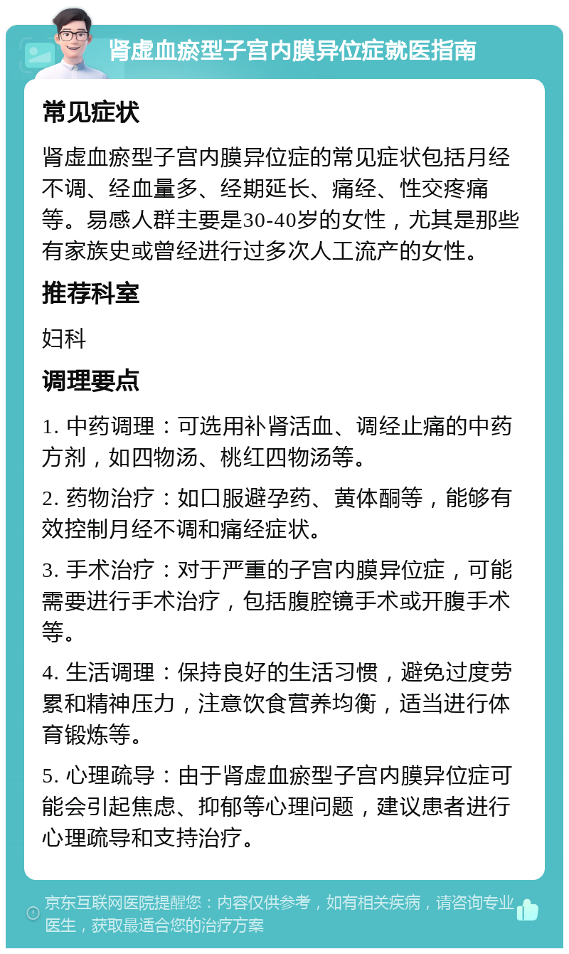 肾虚血瘀型子宫内膜异位症就医指南 常见症状 肾虚血瘀型子宫内膜异位症的常见症状包括月经不调、经血量多、经期延长、痛经、性交疼痛等。易感人群主要是30-40岁的女性，尤其是那些有家族史或曾经进行过多次人工流产的女性。 推荐科室 妇科 调理要点 1. 中药调理：可选用补肾活血、调经止痛的中药方剂，如四物汤、桃红四物汤等。 2. 药物治疗：如口服避孕药、黄体酮等，能够有效控制月经不调和痛经症状。 3. 手术治疗：对于严重的子宫内膜异位症，可能需要进行手术治疗，包括腹腔镜手术或开腹手术等。 4. 生活调理：保持良好的生活习惯，避免过度劳累和精神压力，注意饮食营养均衡，适当进行体育锻炼等。 5. 心理疏导：由于肾虚血瘀型子宫内膜异位症可能会引起焦虑、抑郁等心理问题，建议患者进行心理疏导和支持治疗。