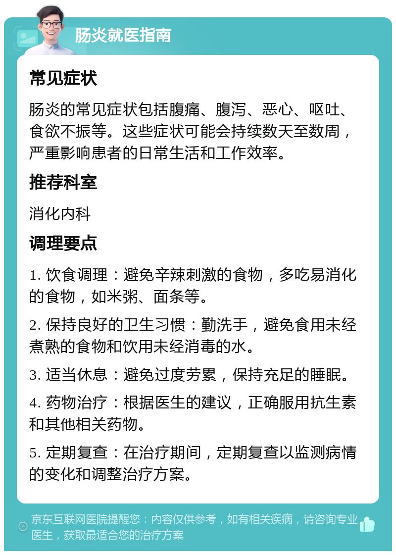 肠炎就医指南 常见症状 肠炎的常见症状包括腹痛、腹泻、恶心、呕吐、食欲不振等。这些症状可能会持续数天至数周，严重影响患者的日常生活和工作效率。 推荐科室 消化内科 调理要点 1. 饮食调理：避免辛辣刺激的食物，多吃易消化的食物，如米粥、面条等。 2. 保持良好的卫生习惯：勤洗手，避免食用未经煮熟的食物和饮用未经消毒的水。 3. 适当休息：避免过度劳累，保持充足的睡眠。 4. 药物治疗：根据医生的建议，正确服用抗生素和其他相关药物。 5. 定期复查：在治疗期间，定期复查以监测病情的变化和调整治疗方案。