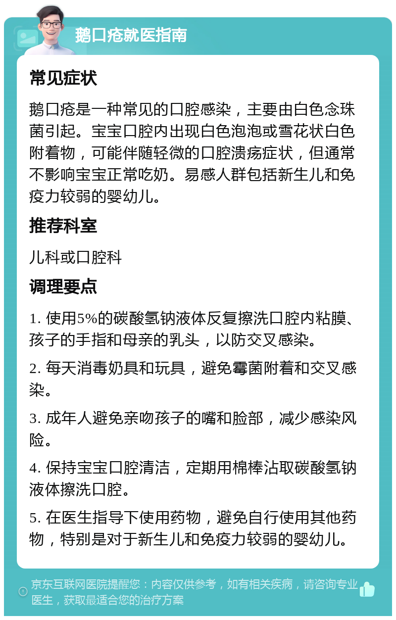 鹅口疮就医指南 常见症状 鹅口疮是一种常见的口腔感染，主要由白色念珠菌引起。宝宝口腔内出现白色泡泡或雪花状白色附着物，可能伴随轻微的口腔溃疡症状，但通常不影响宝宝正常吃奶。易感人群包括新生儿和免疫力较弱的婴幼儿。 推荐科室 儿科或口腔科 调理要点 1. 使用5%的碳酸氢钠液体反复擦洗口腔内粘膜、孩子的手指和母亲的乳头，以防交叉感染。 2. 每天消毒奶具和玩具，避免霉菌附着和交叉感染。 3. 成年人避免亲吻孩子的嘴和脸部，减少感染风险。 4. 保持宝宝口腔清洁，定期用棉棒沾取碳酸氢钠液体擦洗口腔。 5. 在医生指导下使用药物，避免自行使用其他药物，特别是对于新生儿和免疫力较弱的婴幼儿。