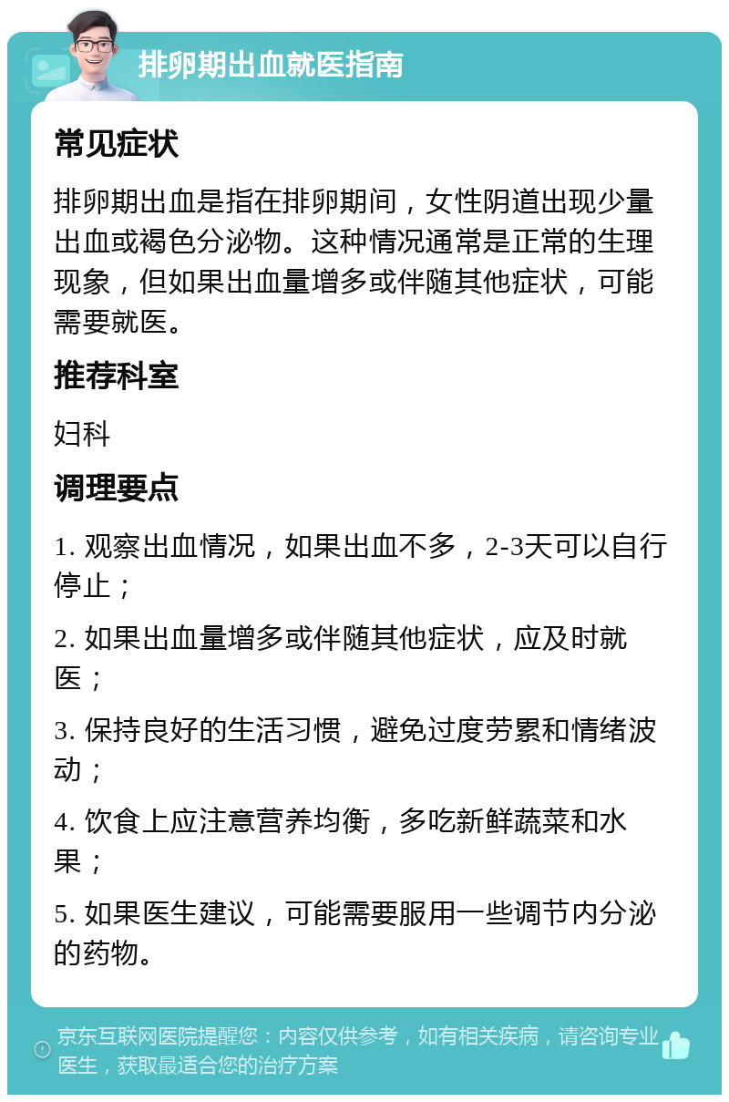 排卵期出血就医指南 常见症状 排卵期出血是指在排卵期间，女性阴道出现少量出血或褐色分泌物。这种情况通常是正常的生理现象，但如果出血量增多或伴随其他症状，可能需要就医。 推荐科室 妇科 调理要点 1. 观察出血情况，如果出血不多，2-3天可以自行停止； 2. 如果出血量增多或伴随其他症状，应及时就医； 3. 保持良好的生活习惯，避免过度劳累和情绪波动； 4. 饮食上应注意营养均衡，多吃新鲜蔬菜和水果； 5. 如果医生建议，可能需要服用一些调节内分泌的药物。