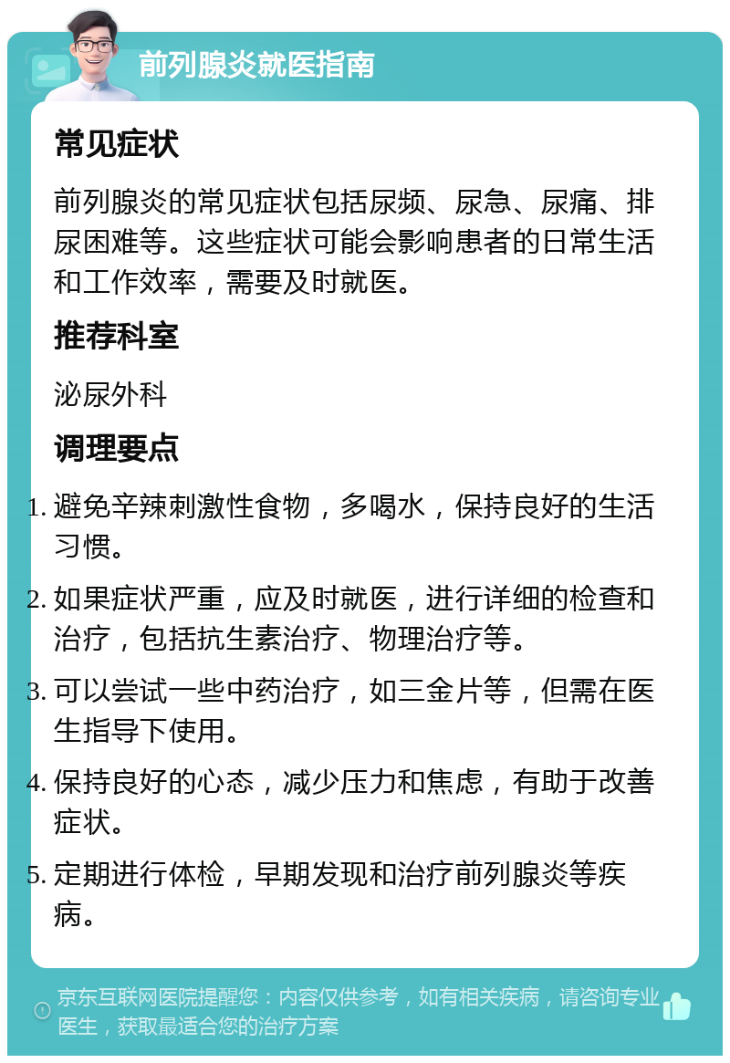 前列腺炎就医指南 常见症状 前列腺炎的常见症状包括尿频、尿急、尿痛、排尿困难等。这些症状可能会影响患者的日常生活和工作效率，需要及时就医。 推荐科室 泌尿外科 调理要点 避免辛辣刺激性食物，多喝水，保持良好的生活习惯。 如果症状严重，应及时就医，进行详细的检查和治疗，包括抗生素治疗、物理治疗等。 可以尝试一些中药治疗，如三金片等，但需在医生指导下使用。 保持良好的心态，减少压力和焦虑，有助于改善症状。 定期进行体检，早期发现和治疗前列腺炎等疾病。