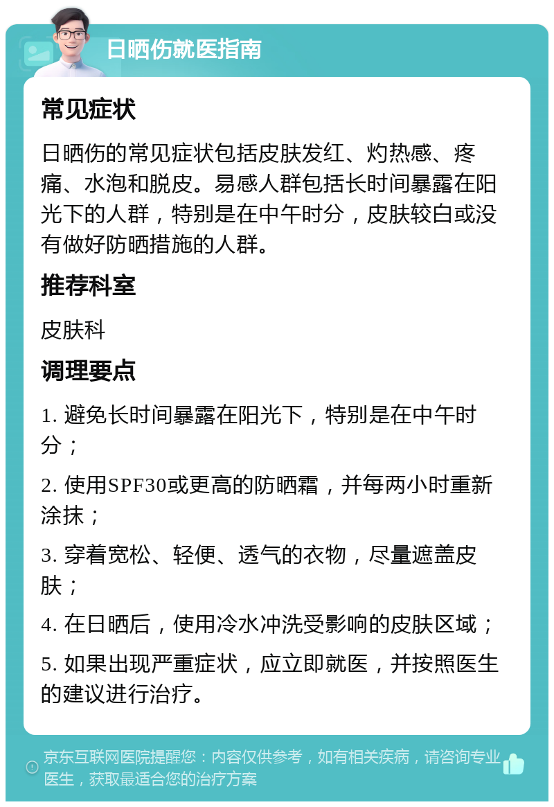 日晒伤就医指南 常见症状 日晒伤的常见症状包括皮肤发红、灼热感、疼痛、水泡和脱皮。易感人群包括长时间暴露在阳光下的人群，特别是在中午时分，皮肤较白或没有做好防晒措施的人群。 推荐科室 皮肤科 调理要点 1. 避免长时间暴露在阳光下，特别是在中午时分； 2. 使用SPF30或更高的防晒霜，并每两小时重新涂抹； 3. 穿着宽松、轻便、透气的衣物，尽量遮盖皮肤； 4. 在日晒后，使用冷水冲洗受影响的皮肤区域； 5. 如果出现严重症状，应立即就医，并按照医生的建议进行治疗。