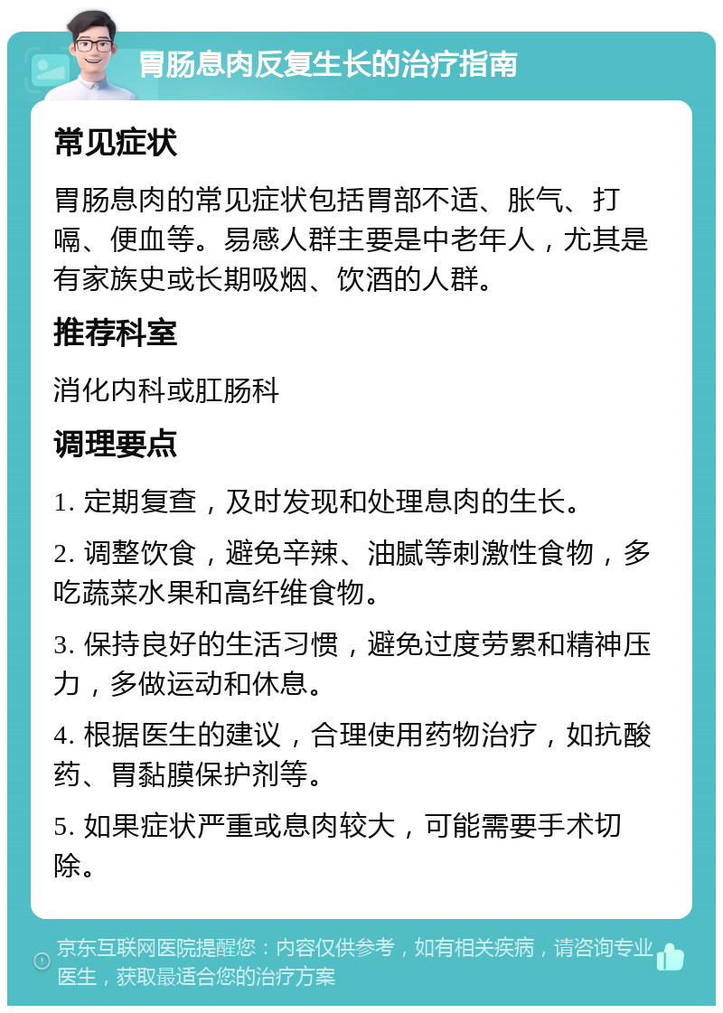 胃肠息肉反复生长的治疗指南 常见症状 胃肠息肉的常见症状包括胃部不适、胀气、打嗝、便血等。易感人群主要是中老年人，尤其是有家族史或长期吸烟、饮酒的人群。 推荐科室 消化内科或肛肠科 调理要点 1. 定期复查，及时发现和处理息肉的生长。 2. 调整饮食，避免辛辣、油腻等刺激性食物，多吃蔬菜水果和高纤维食物。 3. 保持良好的生活习惯，避免过度劳累和精神压力，多做运动和休息。 4. 根据医生的建议，合理使用药物治疗，如抗酸药、胃黏膜保护剂等。 5. 如果症状严重或息肉较大，可能需要手术切除。