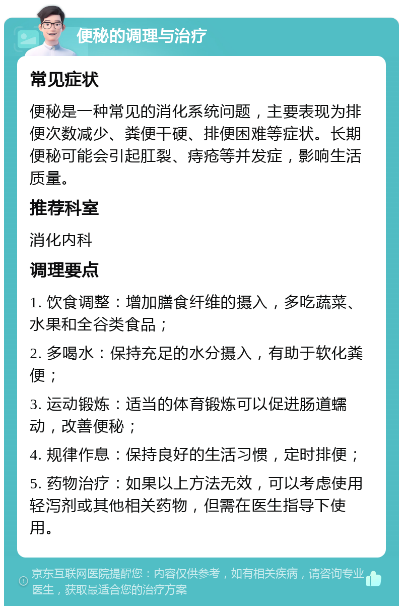 便秘的调理与治疗 常见症状 便秘是一种常见的消化系统问题，主要表现为排便次数减少、粪便干硬、排便困难等症状。长期便秘可能会引起肛裂、痔疮等并发症，影响生活质量。 推荐科室 消化内科 调理要点 1. 饮食调整：增加膳食纤维的摄入，多吃蔬菜、水果和全谷类食品； 2. 多喝水：保持充足的水分摄入，有助于软化粪便； 3. 运动锻炼：适当的体育锻炼可以促进肠道蠕动，改善便秘； 4. 规律作息：保持良好的生活习惯，定时排便； 5. 药物治疗：如果以上方法无效，可以考虑使用轻泻剂或其他相关药物，但需在医生指导下使用。