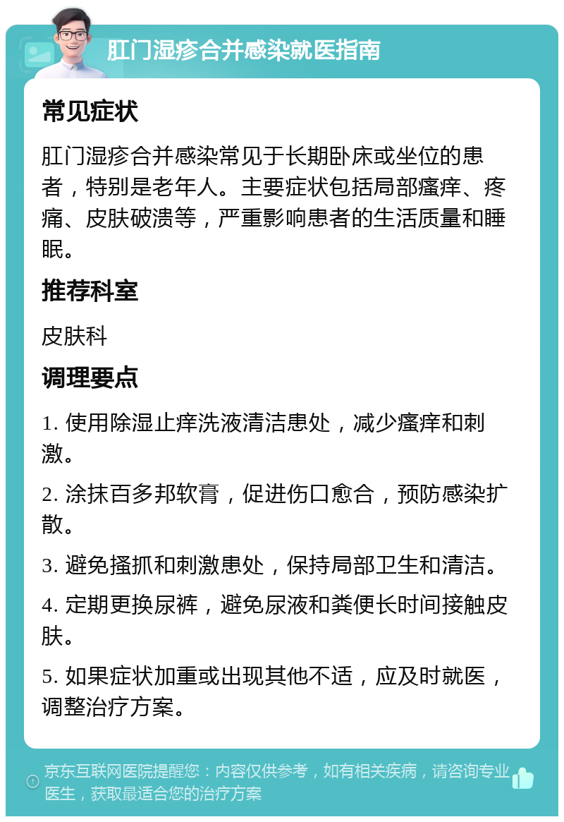 肛门湿疹合并感染就医指南 常见症状 肛门湿疹合并感染常见于长期卧床或坐位的患者，特别是老年人。主要症状包括局部瘙痒、疼痛、皮肤破溃等，严重影响患者的生活质量和睡眠。 推荐科室 皮肤科 调理要点 1. 使用除湿止痒洗液清洁患处，减少瘙痒和刺激。 2. 涂抹百多邦软膏，促进伤口愈合，预防感染扩散。 3. 避免搔抓和刺激患处，保持局部卫生和清洁。 4. 定期更换尿裤，避免尿液和粪便长时间接触皮肤。 5. 如果症状加重或出现其他不适，应及时就医，调整治疗方案。