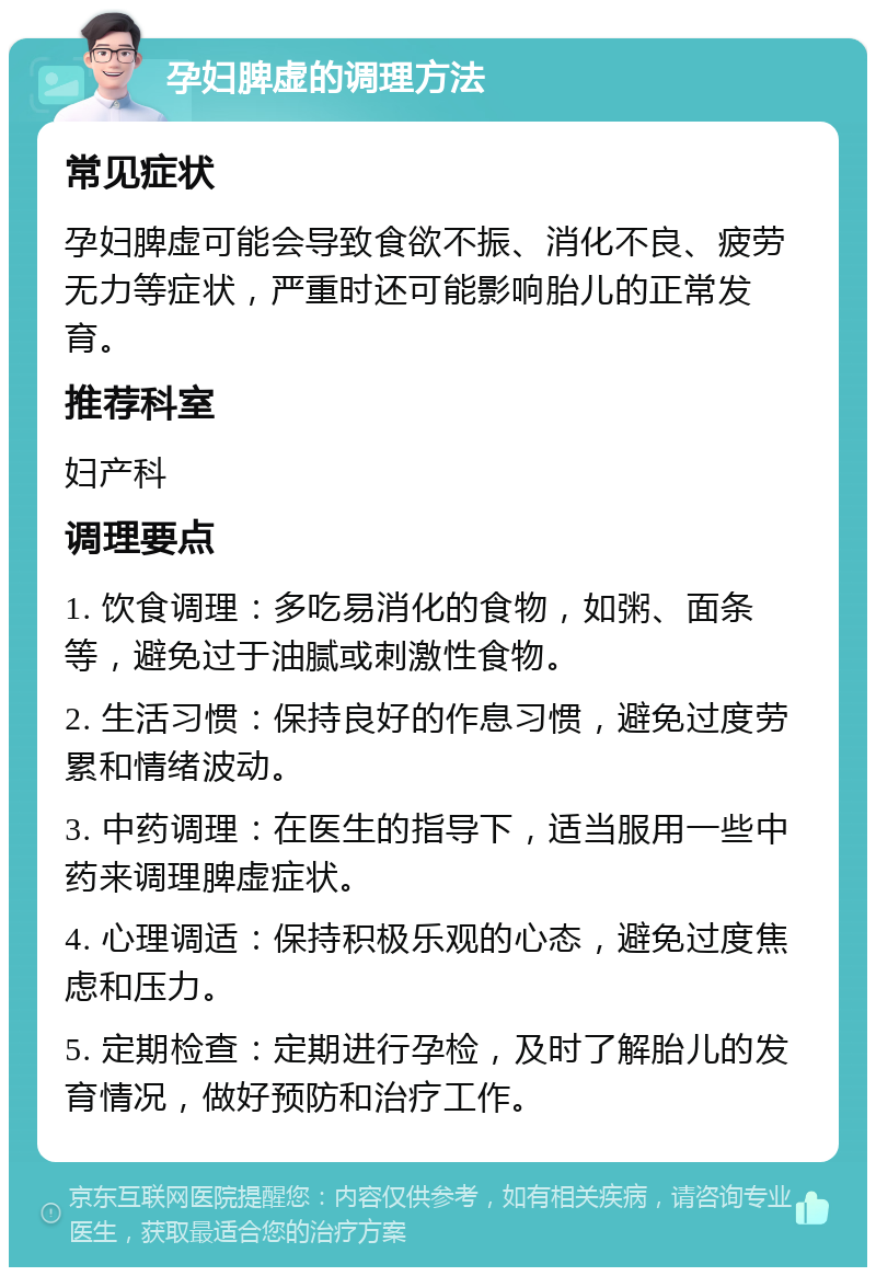 孕妇脾虚的调理方法 常见症状 孕妇脾虚可能会导致食欲不振、消化不良、疲劳无力等症状，严重时还可能影响胎儿的正常发育。 推荐科室 妇产科 调理要点 1. 饮食调理：多吃易消化的食物，如粥、面条等，避免过于油腻或刺激性食物。 2. 生活习惯：保持良好的作息习惯，避免过度劳累和情绪波动。 3. 中药调理：在医生的指导下，适当服用一些中药来调理脾虚症状。 4. 心理调适：保持积极乐观的心态，避免过度焦虑和压力。 5. 定期检查：定期进行孕检，及时了解胎儿的发育情况，做好预防和治疗工作。