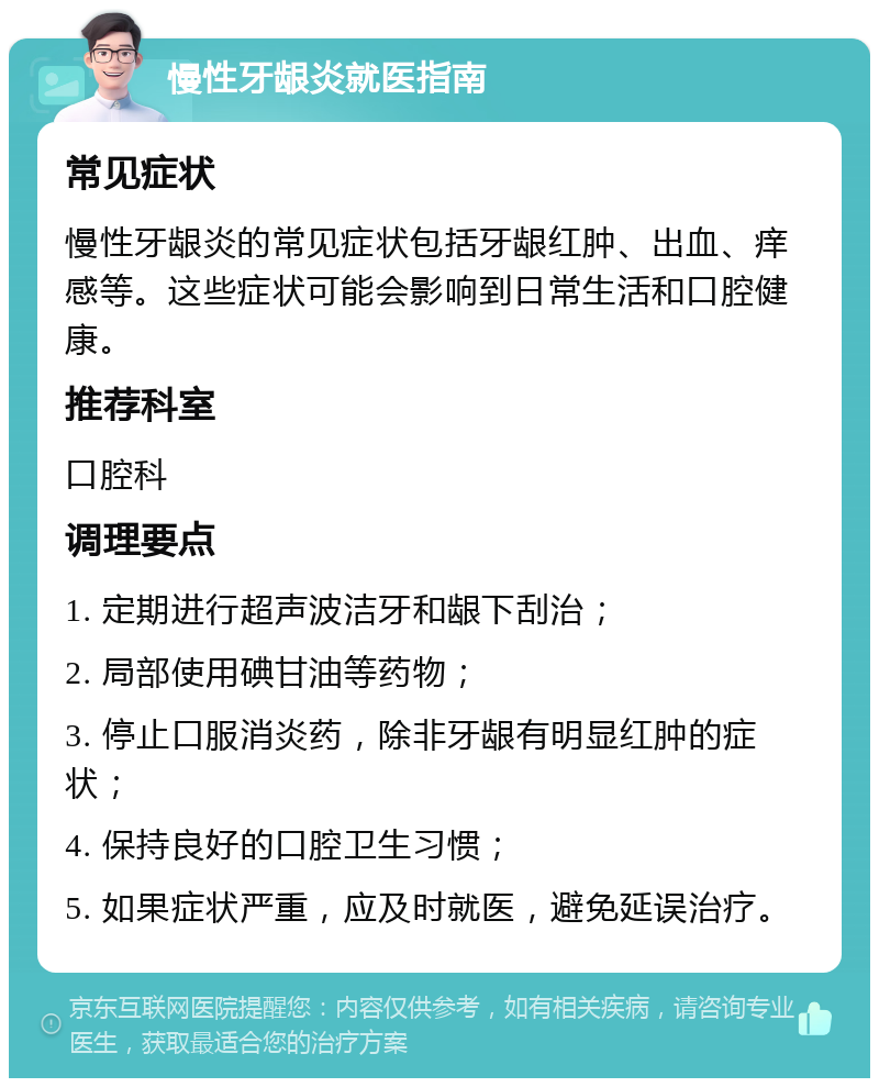 慢性牙龈炎就医指南 常见症状 慢性牙龈炎的常见症状包括牙龈红肿、出血、痒感等。这些症状可能会影响到日常生活和口腔健康。 推荐科室 口腔科 调理要点 1. 定期进行超声波洁牙和龈下刮治； 2. 局部使用碘甘油等药物； 3. 停止口服消炎药，除非牙龈有明显红肿的症状； 4. 保持良好的口腔卫生习惯； 5. 如果症状严重，应及时就医，避免延误治疗。