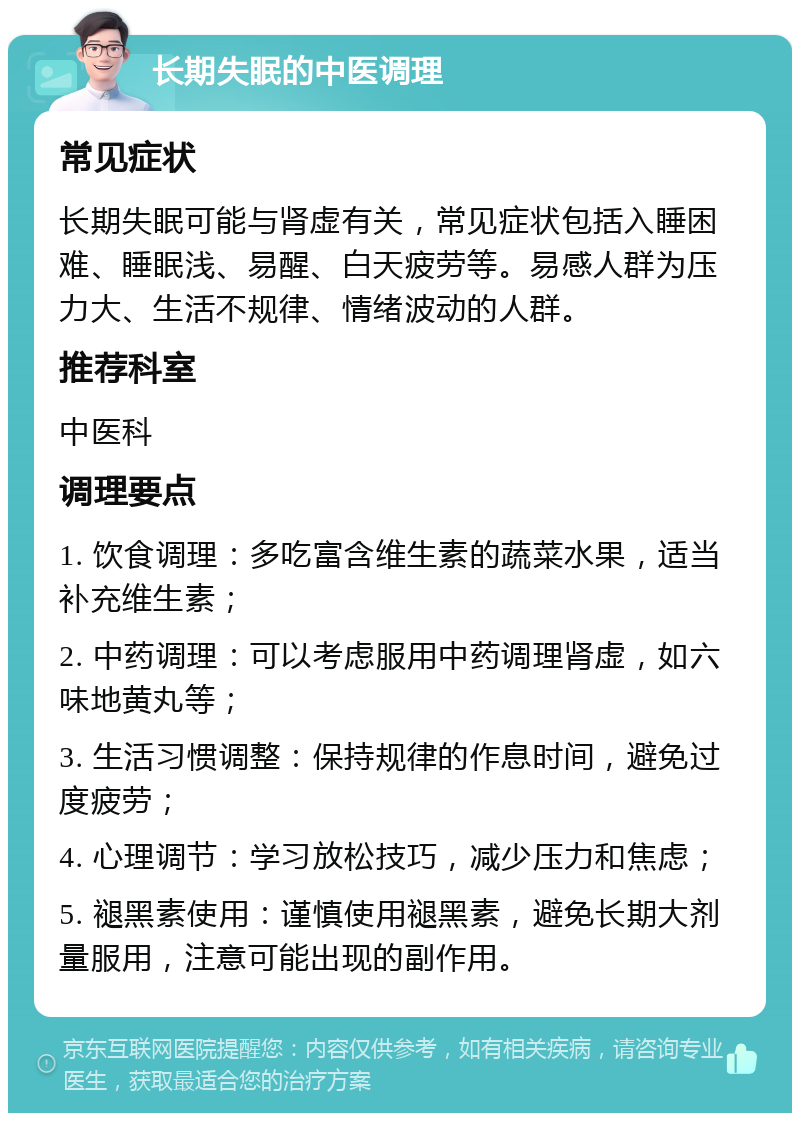 长期失眠的中医调理 常见症状 长期失眠可能与肾虚有关，常见症状包括入睡困难、睡眠浅、易醒、白天疲劳等。易感人群为压力大、生活不规律、情绪波动的人群。 推荐科室 中医科 调理要点 1. 饮食调理：多吃富含维生素的蔬菜水果，适当补充维生素； 2. 中药调理：可以考虑服用中药调理肾虚，如六味地黄丸等； 3. 生活习惯调整：保持规律的作息时间，避免过度疲劳； 4. 心理调节：学习放松技巧，减少压力和焦虑； 5. 褪黑素使用：谨慎使用褪黑素，避免长期大剂量服用，注意可能出现的副作用。