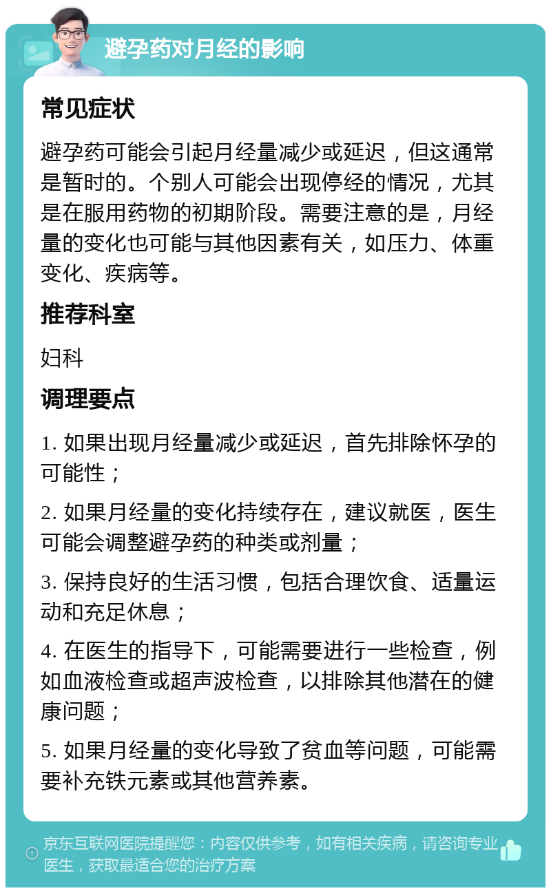 避孕药对月经的影响 常见症状 避孕药可能会引起月经量减少或延迟，但这通常是暂时的。个别人可能会出现停经的情况，尤其是在服用药物的初期阶段。需要注意的是，月经量的变化也可能与其他因素有关，如压力、体重变化、疾病等。 推荐科室 妇科 调理要点 1. 如果出现月经量减少或延迟，首先排除怀孕的可能性； 2. 如果月经量的变化持续存在，建议就医，医生可能会调整避孕药的种类或剂量； 3. 保持良好的生活习惯，包括合理饮食、适量运动和充足休息； 4. 在医生的指导下，可能需要进行一些检查，例如血液检查或超声波检查，以排除其他潜在的健康问题； 5. 如果月经量的变化导致了贫血等问题，可能需要补充铁元素或其他营养素。