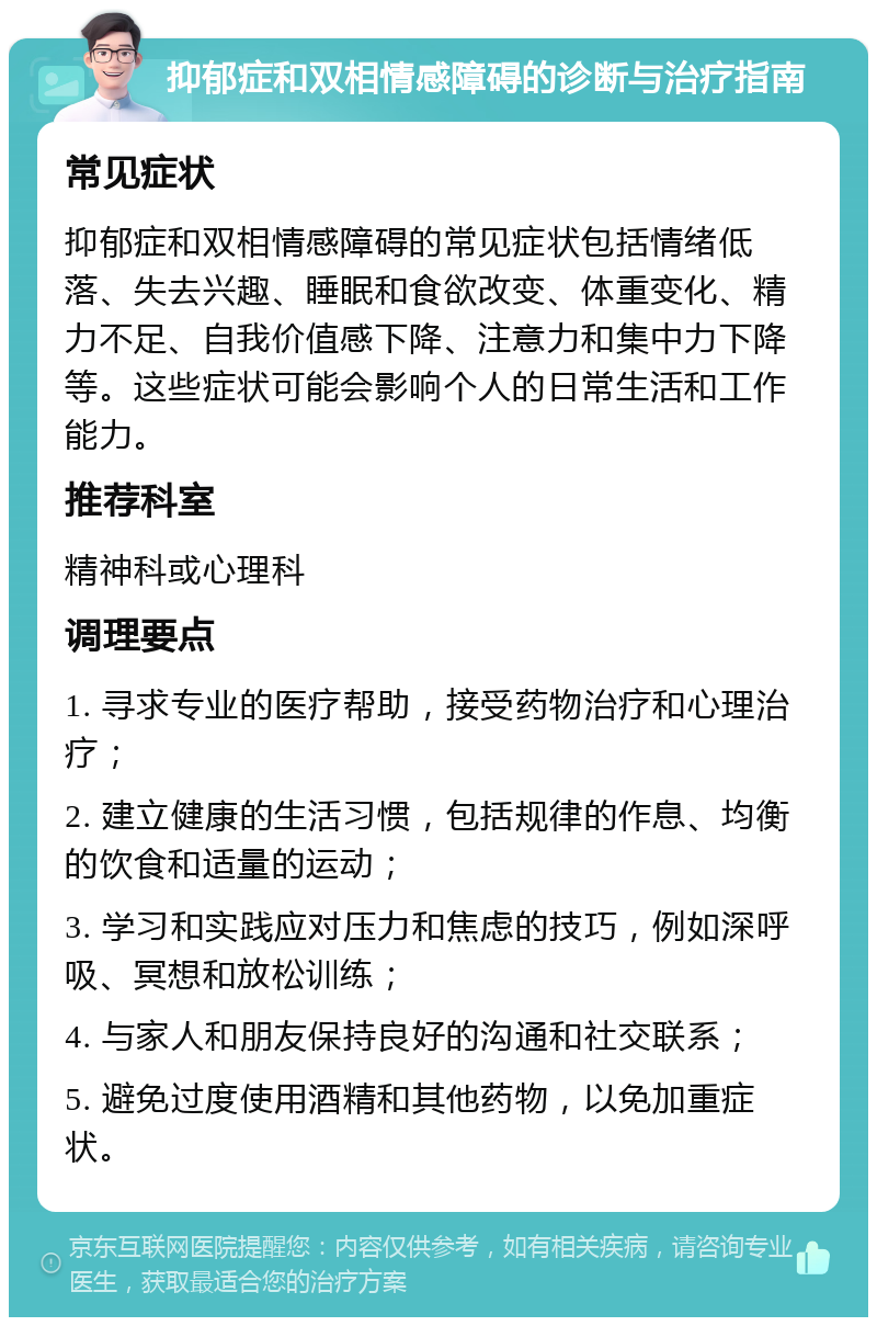 抑郁症和双相情感障碍的诊断与治疗指南 常见症状 抑郁症和双相情感障碍的常见症状包括情绪低落、失去兴趣、睡眠和食欲改变、体重变化、精力不足、自我价值感下降、注意力和集中力下降等。这些症状可能会影响个人的日常生活和工作能力。 推荐科室 精神科或心理科 调理要点 1. 寻求专业的医疗帮助，接受药物治疗和心理治疗； 2. 建立健康的生活习惯，包括规律的作息、均衡的饮食和适量的运动； 3. 学习和实践应对压力和焦虑的技巧，例如深呼吸、冥想和放松训练； 4. 与家人和朋友保持良好的沟通和社交联系； 5. 避免过度使用酒精和其他药物，以免加重症状。