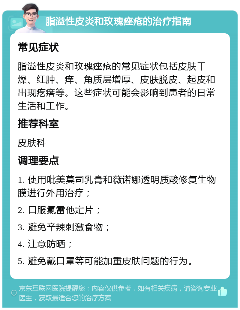 脂溢性皮炎和玫瑰痤疮的治疗指南 常见症状 脂溢性皮炎和玫瑰痤疮的常见症状包括皮肤干燥、红肿、痒、角质层增厚、皮肤脱皮、起皮和出现疙瘩等。这些症状可能会影响到患者的日常生活和工作。 推荐科室 皮肤科 调理要点 1. 使用吡美莫司乳膏和薇诺娜透明质酸修复生物膜进行外用治疗； 2. 口服氯雷他定片； 3. 避免辛辣刺激食物； 4. 注意防晒； 5. 避免戴口罩等可能加重皮肤问题的行为。