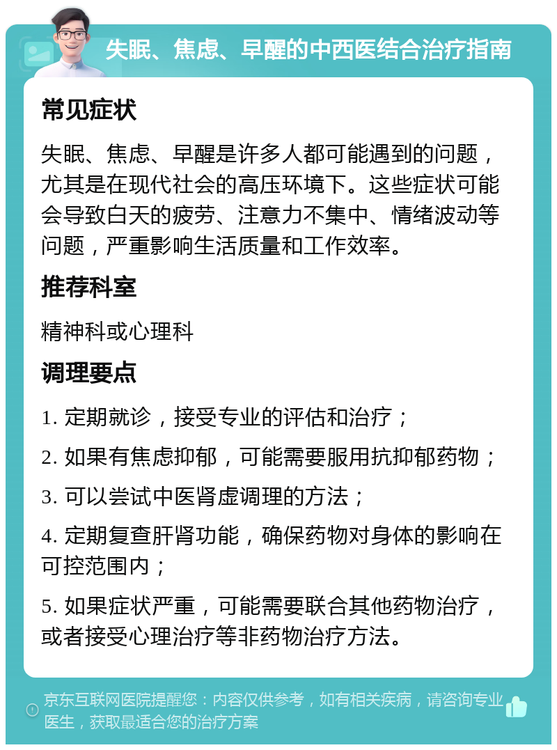 失眠、焦虑、早醒的中西医结合治疗指南 常见症状 失眠、焦虑、早醒是许多人都可能遇到的问题，尤其是在现代社会的高压环境下。这些症状可能会导致白天的疲劳、注意力不集中、情绪波动等问题，严重影响生活质量和工作效率。 推荐科室 精神科或心理科 调理要点 1. 定期就诊，接受专业的评估和治疗； 2. 如果有焦虑抑郁，可能需要服用抗抑郁药物； 3. 可以尝试中医肾虚调理的方法； 4. 定期复查肝肾功能，确保药物对身体的影响在可控范围内； 5. 如果症状严重，可能需要联合其他药物治疗，或者接受心理治疗等非药物治疗方法。