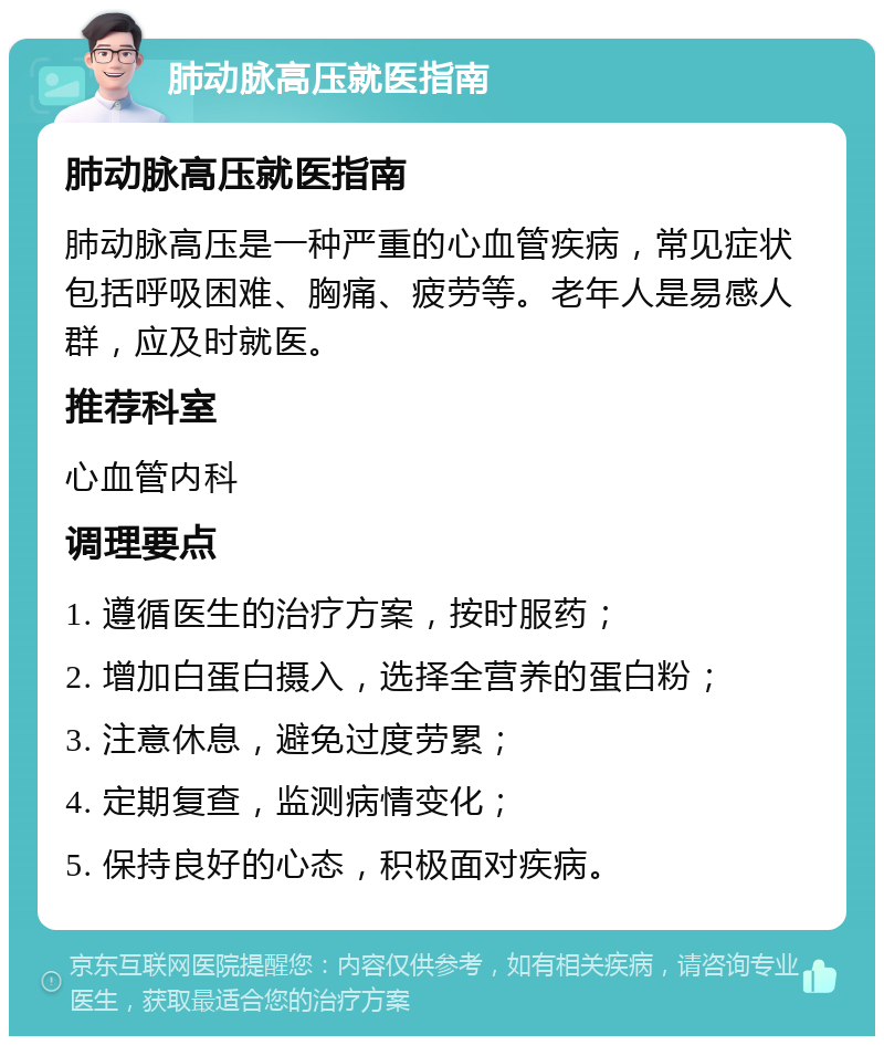 肺动脉高压就医指南 肺动脉高压就医指南 肺动脉高压是一种严重的心血管疾病，常见症状包括呼吸困难、胸痛、疲劳等。老年人是易感人群，应及时就医。 推荐科室 心血管内科 调理要点 1. 遵循医生的治疗方案，按时服药； 2. 增加白蛋白摄入，选择全营养的蛋白粉； 3. 注意休息，避免过度劳累； 4. 定期复查，监测病情变化； 5. 保持良好的心态，积极面对疾病。