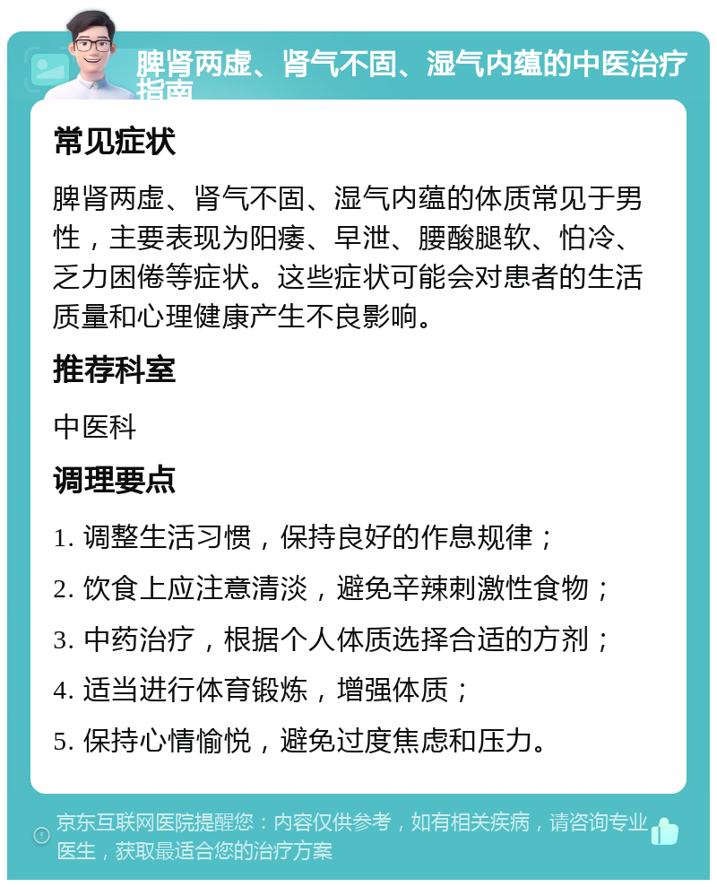 脾肾两虚、肾气不固、湿气内蕴的中医治疗指南 常见症状 脾肾两虚、肾气不固、湿气内蕴的体质常见于男性，主要表现为阳痿、早泄、腰酸腿软、怕冷、乏力困倦等症状。这些症状可能会对患者的生活质量和心理健康产生不良影响。 推荐科室 中医科 调理要点 1. 调整生活习惯，保持良好的作息规律； 2. 饮食上应注意清淡，避免辛辣刺激性食物； 3. 中药治疗，根据个人体质选择合适的方剂； 4. 适当进行体育锻炼，增强体质； 5. 保持心情愉悦，避免过度焦虑和压力。