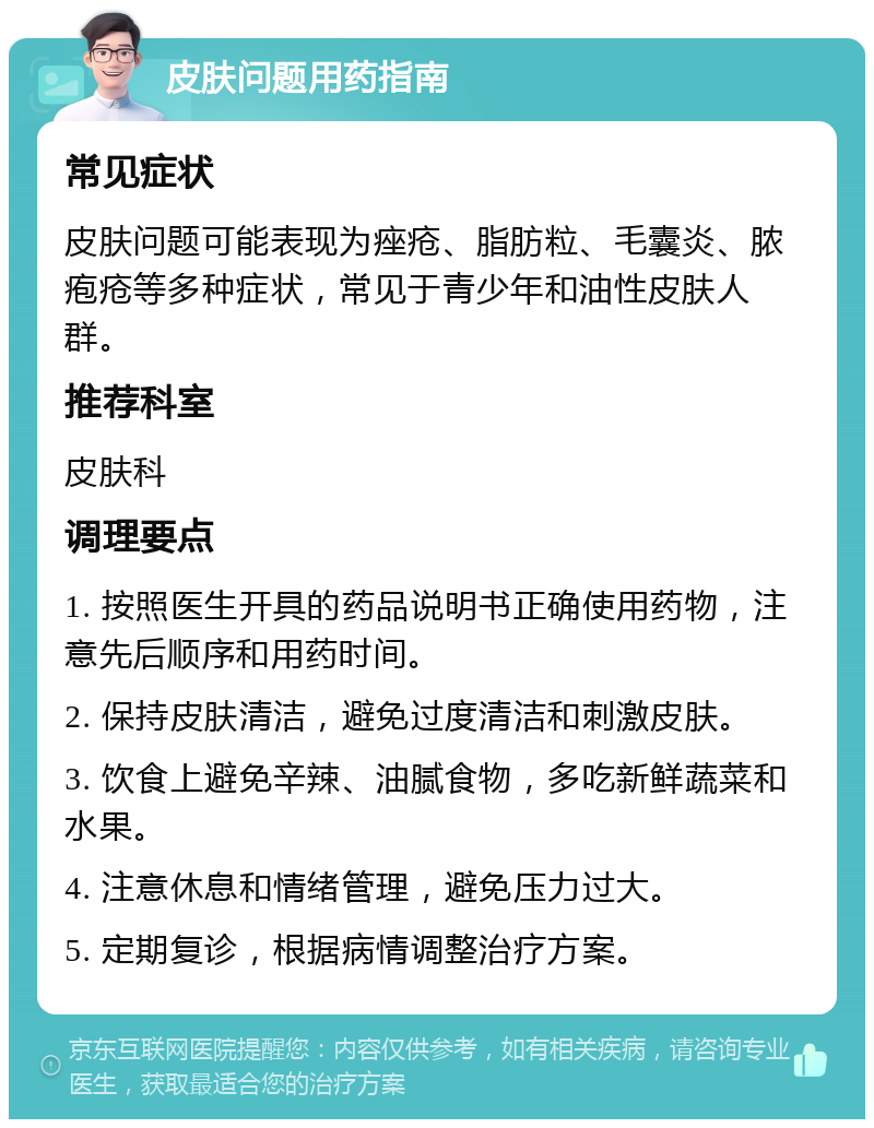 皮肤问题用药指南 常见症状 皮肤问题可能表现为痤疮、脂肪粒、毛囊炎、脓疱疮等多种症状，常见于青少年和油性皮肤人群。 推荐科室 皮肤科 调理要点 1. 按照医生开具的药品说明书正确使用药物，注意先后顺序和用药时间。 2. 保持皮肤清洁，避免过度清洁和刺激皮肤。 3. 饮食上避免辛辣、油腻食物，多吃新鲜蔬菜和水果。 4. 注意休息和情绪管理，避免压力过大。 5. 定期复诊，根据病情调整治疗方案。