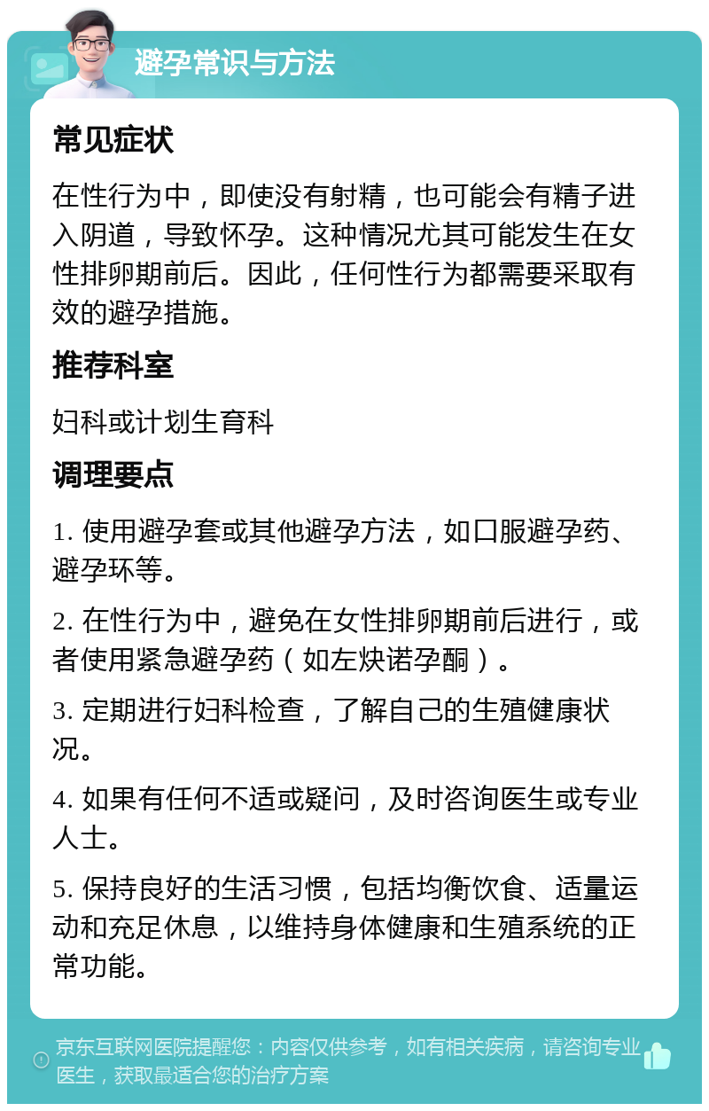 避孕常识与方法 常见症状 在性行为中，即使没有射精，也可能会有精子进入阴道，导致怀孕。这种情况尤其可能发生在女性排卵期前后。因此，任何性行为都需要采取有效的避孕措施。 推荐科室 妇科或计划生育科 调理要点 1. 使用避孕套或其他避孕方法，如口服避孕药、避孕环等。 2. 在性行为中，避免在女性排卵期前后进行，或者使用紧急避孕药（如左炔诺孕酮）。 3. 定期进行妇科检查，了解自己的生殖健康状况。 4. 如果有任何不适或疑问，及时咨询医生或专业人士。 5. 保持良好的生活习惯，包括均衡饮食、适量运动和充足休息，以维持身体健康和生殖系统的正常功能。