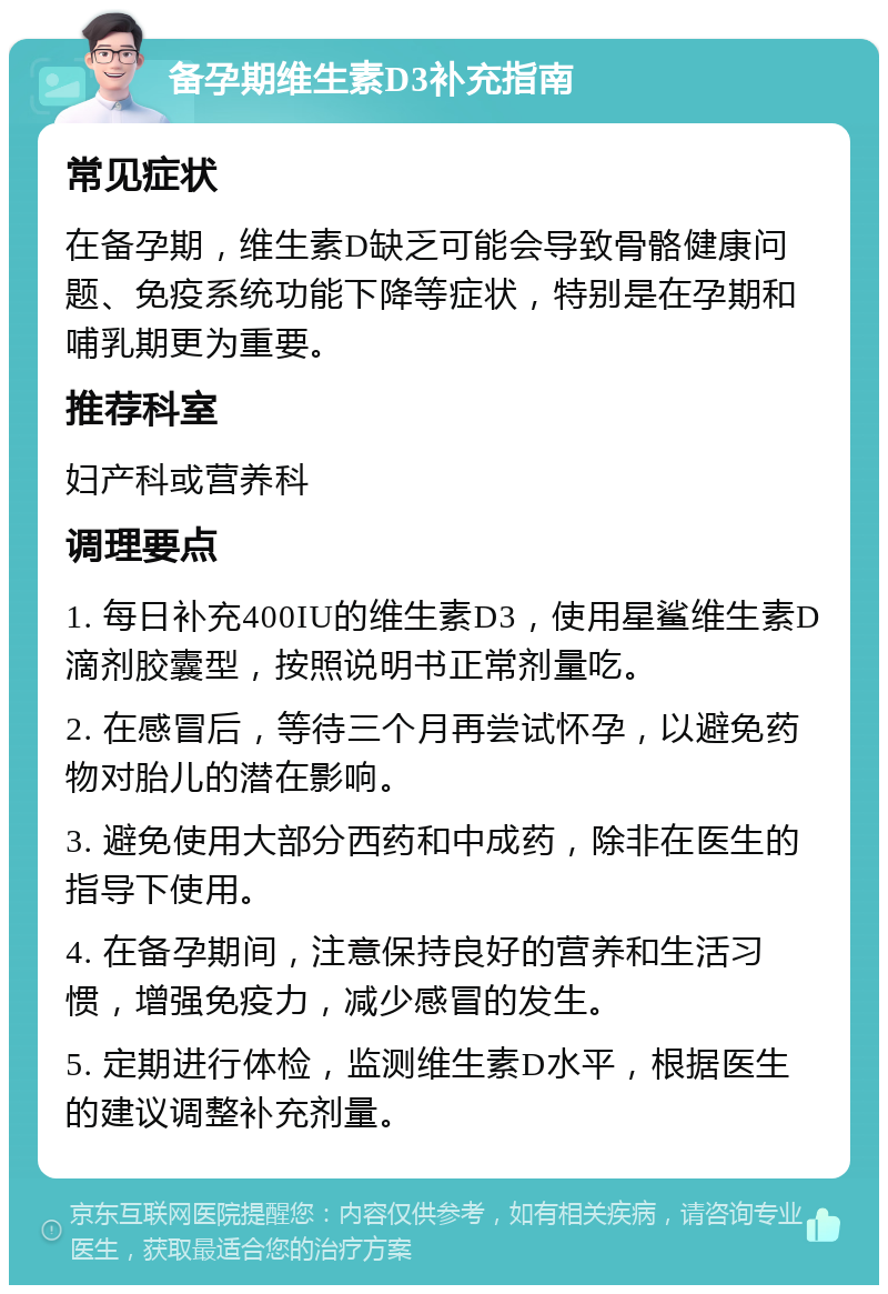 备孕期维生素D3补充指南 常见症状 在备孕期，维生素D缺乏可能会导致骨骼健康问题、免疫系统功能下降等症状，特别是在孕期和哺乳期更为重要。 推荐科室 妇产科或营养科 调理要点 1. 每日补充400IU的维生素D3，使用星鲨维生素D滴剂胶囊型，按照说明书正常剂量吃。 2. 在感冒后，等待三个月再尝试怀孕，以避免药物对胎儿的潜在影响。 3. 避免使用大部分西药和中成药，除非在医生的指导下使用。 4. 在备孕期间，注意保持良好的营养和生活习惯，增强免疫力，减少感冒的发生。 5. 定期进行体检，监测维生素D水平，根据医生的建议调整补充剂量。