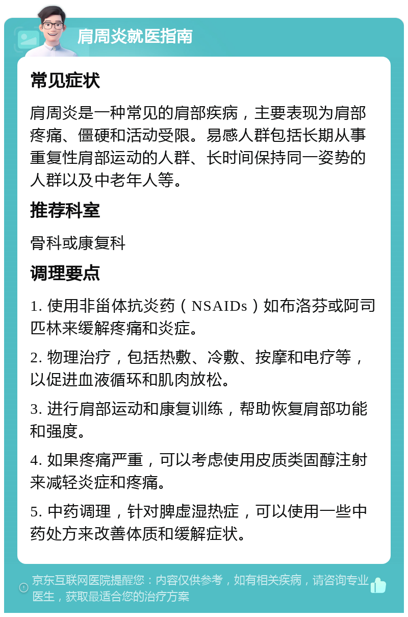 肩周炎就医指南 常见症状 肩周炎是一种常见的肩部疾病，主要表现为肩部疼痛、僵硬和活动受限。易感人群包括长期从事重复性肩部运动的人群、长时间保持同一姿势的人群以及中老年人等。 推荐科室 骨科或康复科 调理要点 1. 使用非甾体抗炎药（NSAIDs）如布洛芬或阿司匹林来缓解疼痛和炎症。 2. 物理治疗，包括热敷、冷敷、按摩和电疗等，以促进血液循环和肌肉放松。 3. 进行肩部运动和康复训练，帮助恢复肩部功能和强度。 4. 如果疼痛严重，可以考虑使用皮质类固醇注射来减轻炎症和疼痛。 5. 中药调理，针对脾虚湿热症，可以使用一些中药处方来改善体质和缓解症状。