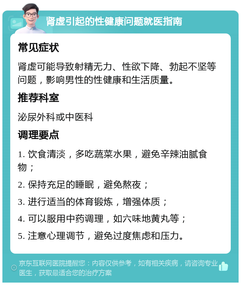 肾虚引起的性健康问题就医指南 常见症状 肾虚可能导致射精无力、性欲下降、勃起不坚等问题，影响男性的性健康和生活质量。 推荐科室 泌尿外科或中医科 调理要点 1. 饮食清淡，多吃蔬菜水果，避免辛辣油腻食物； 2. 保持充足的睡眠，避免熬夜； 3. 进行适当的体育锻炼，增强体质； 4. 可以服用中药调理，如六味地黄丸等； 5. 注意心理调节，避免过度焦虑和压力。