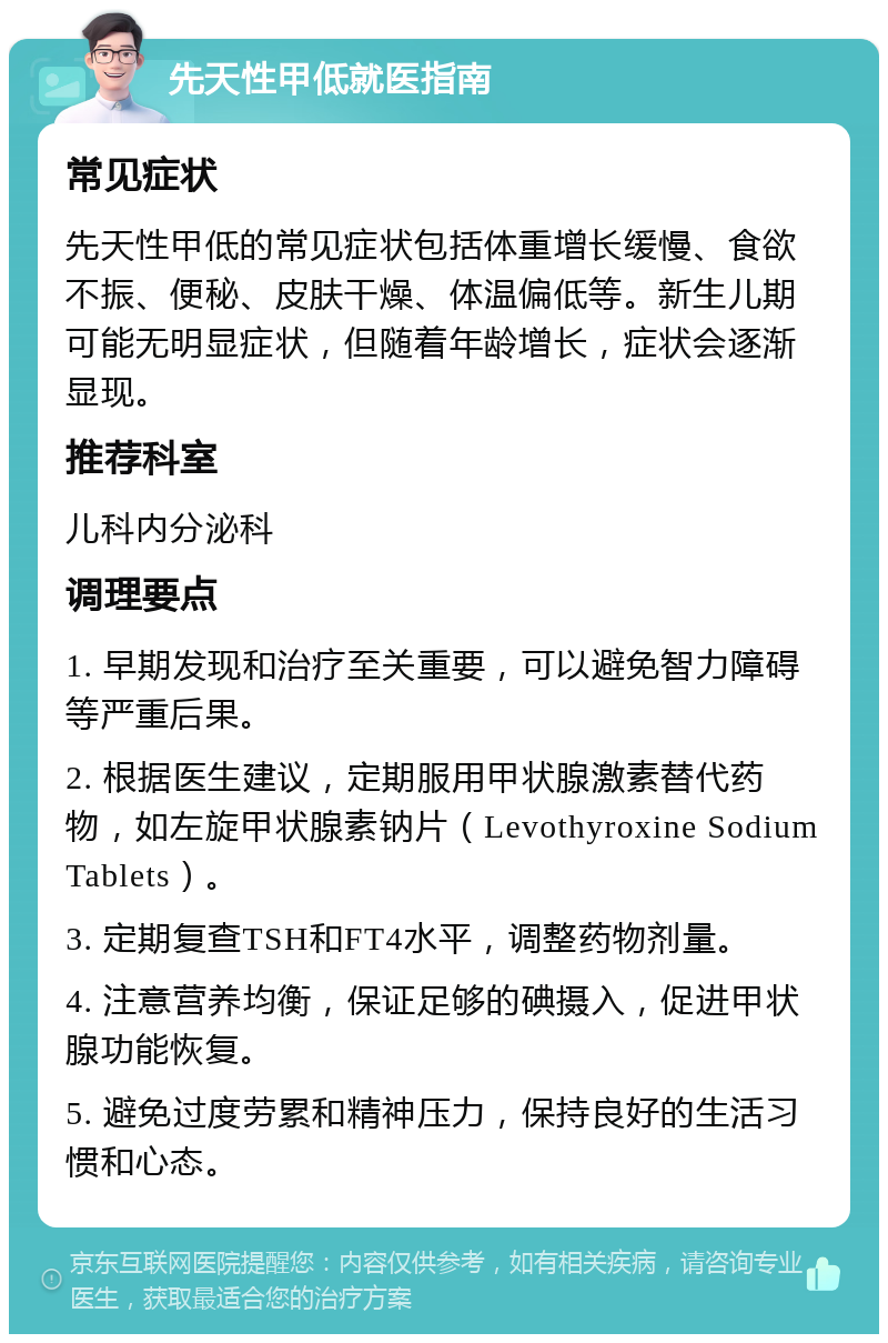 先天性甲低就医指南 常见症状 先天性甲低的常见症状包括体重增长缓慢、食欲不振、便秘、皮肤干燥、体温偏低等。新生儿期可能无明显症状，但随着年龄增长，症状会逐渐显现。 推荐科室 儿科内分泌科 调理要点 1. 早期发现和治疗至关重要，可以避免智力障碍等严重后果。 2. 根据医生建议，定期服用甲状腺激素替代药物，如左旋甲状腺素钠片（Levothyroxine Sodium Tablets）。 3. 定期复查TSH和FT4水平，调整药物剂量。 4. 注意营养均衡，保证足够的碘摄入，促进甲状腺功能恢复。 5. 避免过度劳累和精神压力，保持良好的生活习惯和心态。