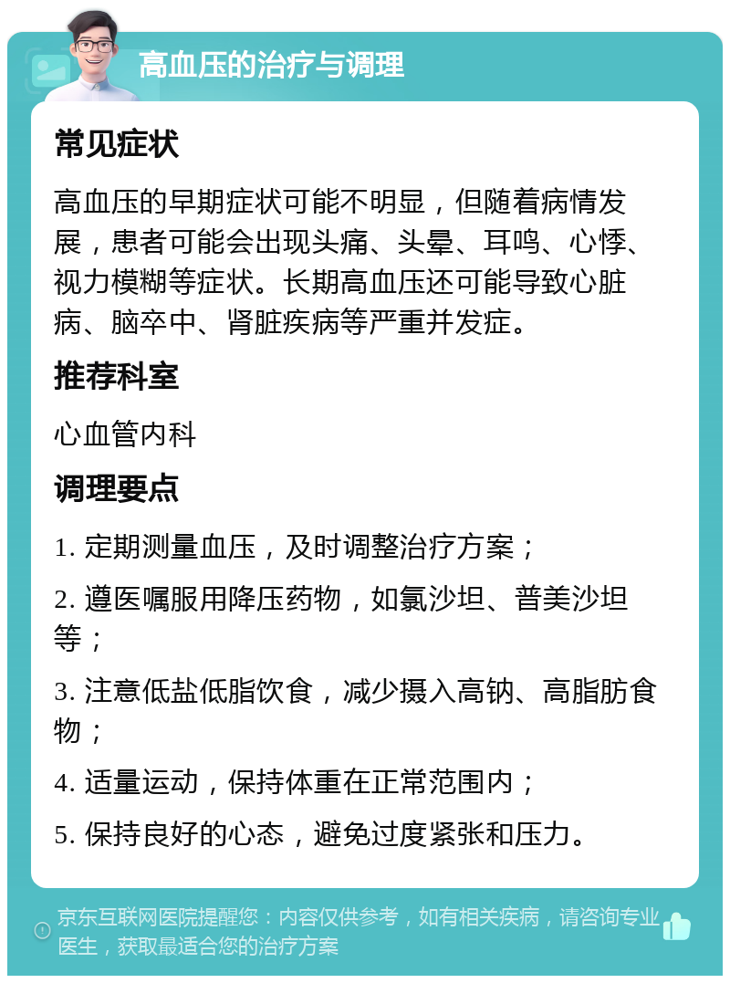 高血压的治疗与调理 常见症状 高血压的早期症状可能不明显，但随着病情发展，患者可能会出现头痛、头晕、耳鸣、心悸、视力模糊等症状。长期高血压还可能导致心脏病、脑卒中、肾脏疾病等严重并发症。 推荐科室 心血管内科 调理要点 1. 定期测量血压，及时调整治疗方案； 2. 遵医嘱服用降压药物，如氯沙坦、普美沙坦等； 3. 注意低盐低脂饮食，减少摄入高钠、高脂肪食物； 4. 适量运动，保持体重在正常范围内； 5. 保持良好的心态，避免过度紧张和压力。