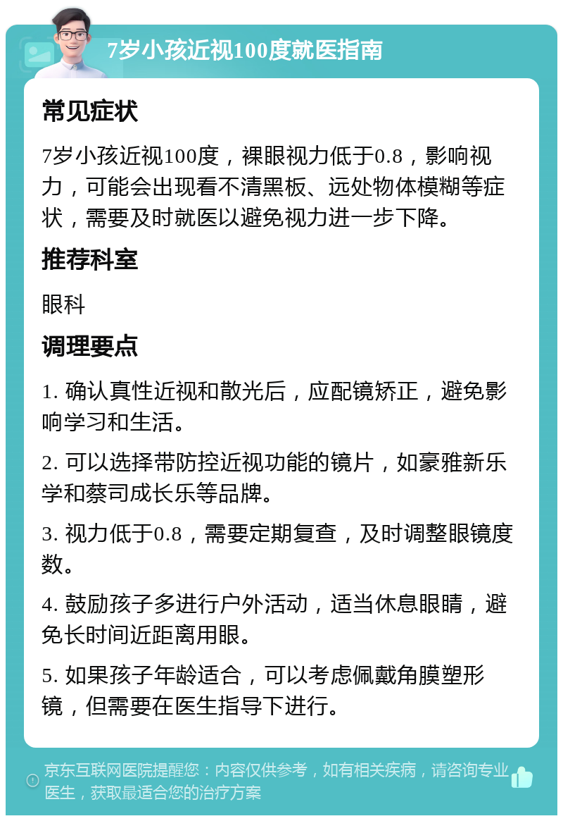 7岁小孩近视100度就医指南 常见症状 7岁小孩近视100度，裸眼视力低于0.8，影响视力，可能会出现看不清黑板、远处物体模糊等症状，需要及时就医以避免视力进一步下降。 推荐科室 眼科 调理要点 1. 确认真性近视和散光后，应配镜矫正，避免影响学习和生活。 2. 可以选择带防控近视功能的镜片，如豪雅新乐学和蔡司成长乐等品牌。 3. 视力低于0.8，需要定期复查，及时调整眼镜度数。 4. 鼓励孩子多进行户外活动，适当休息眼睛，避免长时间近距离用眼。 5. 如果孩子年龄适合，可以考虑佩戴角膜塑形镜，但需要在医生指导下进行。