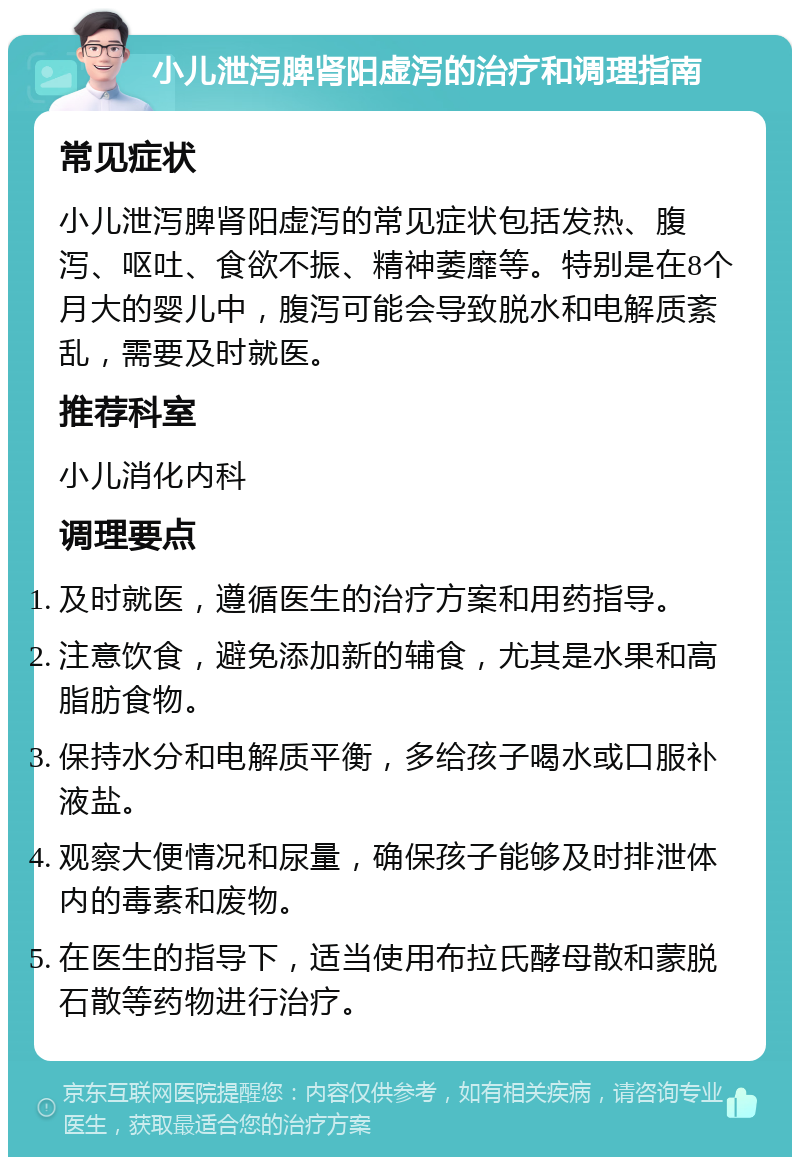 小儿泄泻脾肾阳虚泻的治疗和调理指南 常见症状 小儿泄泻脾肾阳虚泻的常见症状包括发热、腹泻、呕吐、食欲不振、精神萎靡等。特别是在8个月大的婴儿中，腹泻可能会导致脱水和电解质紊乱，需要及时就医。 推荐科室 小儿消化内科 调理要点 及时就医，遵循医生的治疗方案和用药指导。 注意饮食，避免添加新的辅食，尤其是水果和高脂肪食物。 保持水分和电解质平衡，多给孩子喝水或口服补液盐。 观察大便情况和尿量，确保孩子能够及时排泄体内的毒素和废物。 在医生的指导下，适当使用布拉氏酵母散和蒙脱石散等药物进行治疗。