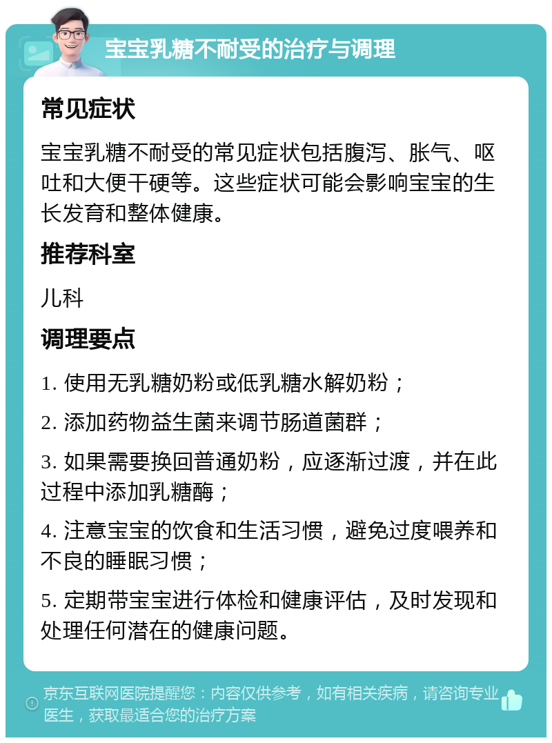 宝宝乳糖不耐受的治疗与调理 常见症状 宝宝乳糖不耐受的常见症状包括腹泻、胀气、呕吐和大便干硬等。这些症状可能会影响宝宝的生长发育和整体健康。 推荐科室 儿科 调理要点 1. 使用无乳糖奶粉或低乳糖水解奶粉； 2. 添加药物益生菌来调节肠道菌群； 3. 如果需要换回普通奶粉，应逐渐过渡，并在此过程中添加乳糖酶； 4. 注意宝宝的饮食和生活习惯，避免过度喂养和不良的睡眠习惯； 5. 定期带宝宝进行体检和健康评估，及时发现和处理任何潜在的健康问题。