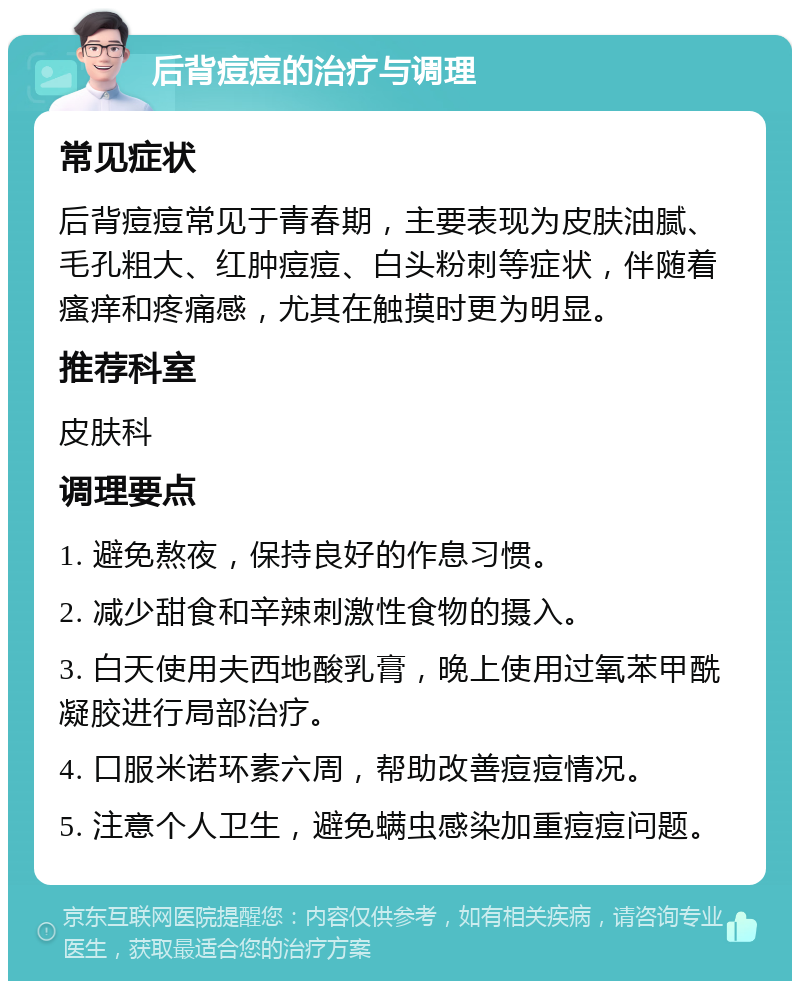 后背痘痘的治疗与调理 常见症状 后背痘痘常见于青春期，主要表现为皮肤油腻、毛孔粗大、红肿痘痘、白头粉刺等症状，伴随着瘙痒和疼痛感，尤其在触摸时更为明显。 推荐科室 皮肤科 调理要点 1. 避免熬夜，保持良好的作息习惯。 2. 减少甜食和辛辣刺激性食物的摄入。 3. 白天使用夫西地酸乳膏，晚上使用过氧苯甲酰凝胶进行局部治疗。 4. 口服米诺环素六周，帮助改善痘痘情况。 5. 注意个人卫生，避免螨虫感染加重痘痘问题。