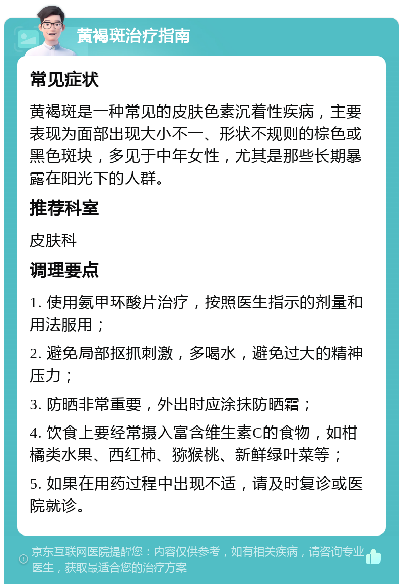 黄褐斑治疗指南 常见症状 黄褐斑是一种常见的皮肤色素沉着性疾病，主要表现为面部出现大小不一、形状不规则的棕色或黑色斑块，多见于中年女性，尤其是那些长期暴露在阳光下的人群。 推荐科室 皮肤科 调理要点 1. 使用氨甲环酸片治疗，按照医生指示的剂量和用法服用； 2. 避免局部抠抓刺激，多喝水，避免过大的精神压力； 3. 防晒非常重要，外出时应涂抹防晒霜； 4. 饮食上要经常摄入富含维生素C的食物，如柑橘类水果、西红柿、猕猴桃、新鲜绿叶菜等； 5. 如果在用药过程中出现不适，请及时复诊或医院就诊。